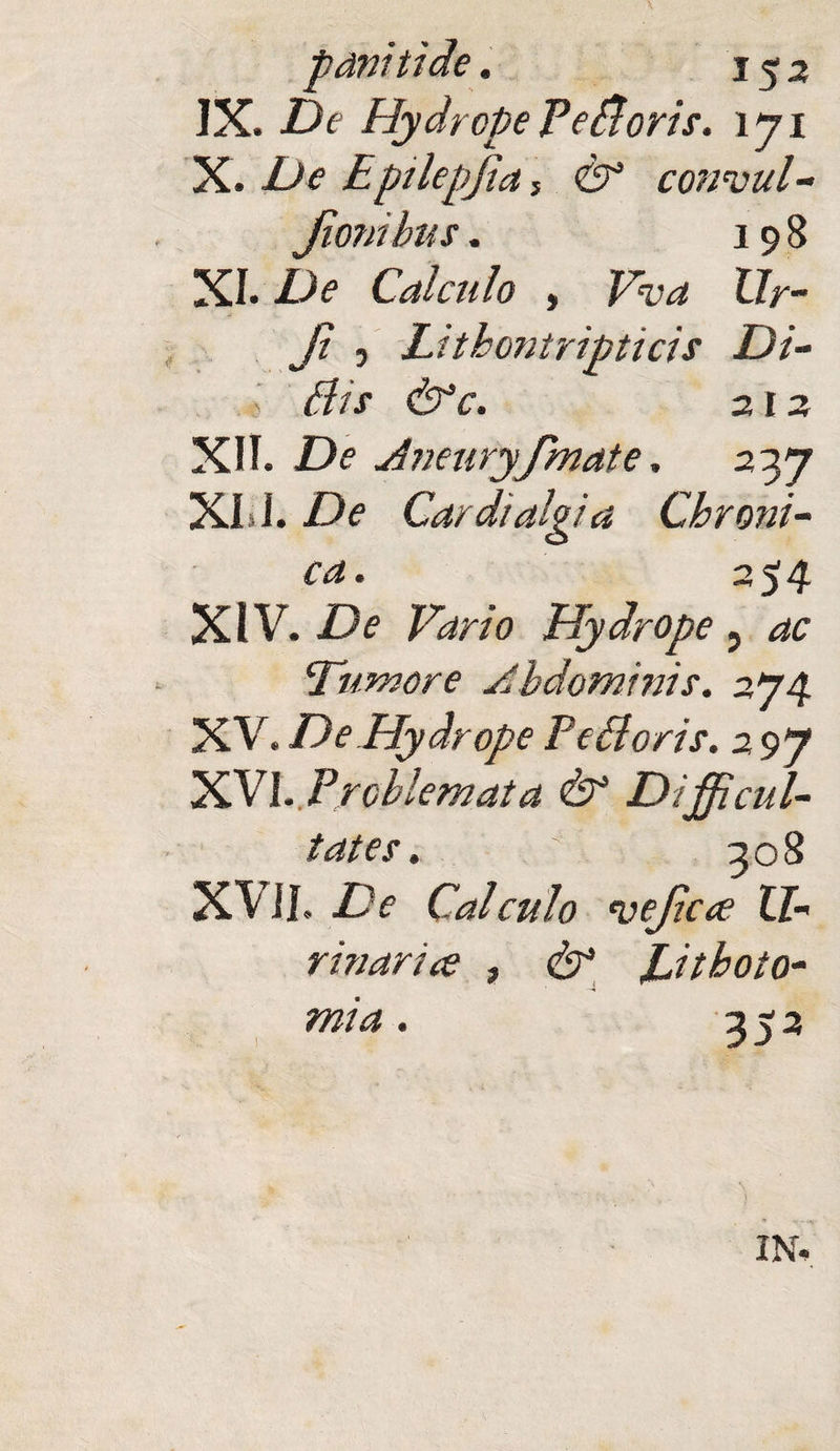 153 IX. De Hydrope PeBoris. \yi X. De Epilepjta 5 & consul- Jionibus. 198 XI. De Calculo , FW Xlr- Ji , Lithontripticis Di- s Bis &c. 212 XII. De Jmuryfmate, 237 XI I. De Can italgia Chroni¬ ca. 2 54 XIV. F^r/0 Hydrope 3 Tumore Jbdominis. 274 XV. De Hydrope PeBoris. 297 XVI. . Problemata & Difficul¬ tates . XVII. Z.V Calculo 'uejicce II- rinarice , & JLitboto- mia. 352