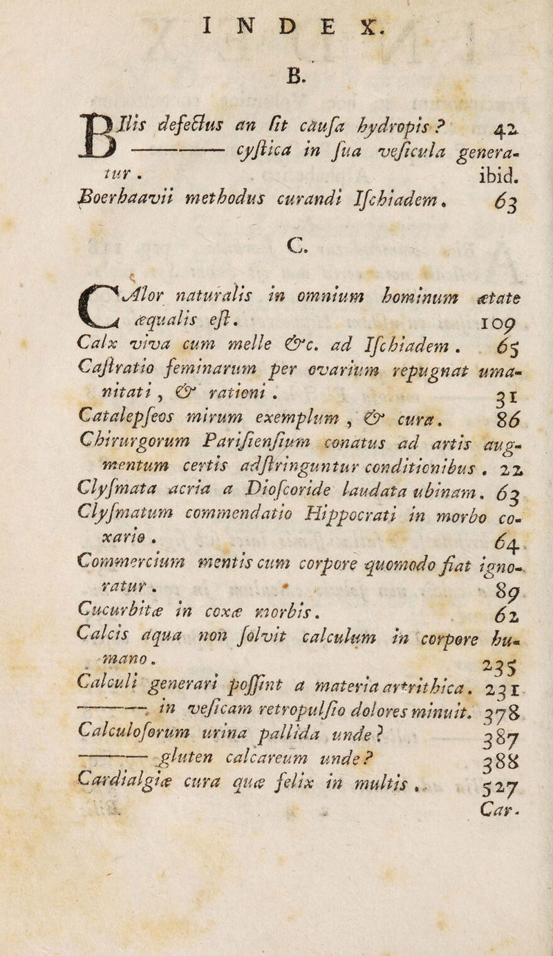 B. Jlis defeBus an fit citufa hydropis ? 42. ■-— cyftica in Jua veficula genera- ™r.  ibid. Boerhaavii methodus curandi Ifchiadem. 63 C a {\Alor naturalis in omnium hominum aetate iequalis efl. jo<p Calx viva cum meile &c. ad Ifchiadem . 6$ Cajlratio feminarum per ovarium repugnat uma- nitati ? rationi . gx Catalepfeos mirum exemplum , . 8*5 Chirurgorum Parifienfium conatus ad artis aug¬ mentum certis adftringuntur conditionibus , 22, Clyfmata acria a Diofcoride laudata ubinam, Clyfmatum commendatio Hippocrati in morbo co- ^ xario . Commercium mentis cum corpore quomodo fiat igno¬ ratur . • Cucurbita in coxee morbis. ^2 Calcis aqua non folvit calculum in corpore hu« mano. Calculi generari pojjint a materiaavfrithica. 2^1 ~ veficam retropulfio dolores minuit, 378 Calculo ferum urina pallida unde? ^87 ■-—- gluten calcareum unde? ^gg Cardialgia? amz qu# felix in multis ,. 527 CV?r.