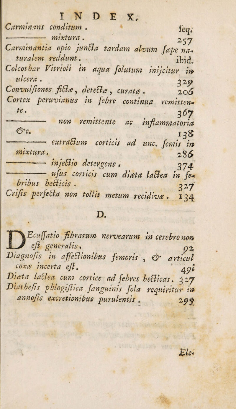 Carminans conditum . mixtura. ieq; -57 Carminantia opio junBa tardam alvum fape na¬ turalem reddunt. ibid* Colcothar Vitrioli in aqua folutum inijcitur m ulcera» ^2»^^ Convulflones fiBa, deteBa , curata, 20(5 Cortex peruvtanus tn febre continua remitten•* te■ . , 367 ■“* wow remittente ac inflammatoria &c. -extra&um corticis ad unc, femis m mixtura. 28 (5 ■-—— injeBio detergens * 374  ufus corticis cum di reta laBea in fe+ bribus heBicis » 3^7 Crijis perJeBa non tollit metum recidiva« 134 D. DEciijfatio flbrarum nerve arum in cerebro mn efl generalis* p% Di agno Jis in affeBionibus femoris 3 & articul coxa incerta efl, Diata laBea cum cortice ad febres heBicas. 3~*7 Diathefis phlogiflica Janguinis fola requiritur in annofls excretionibus purulentis . 25?$ £le<