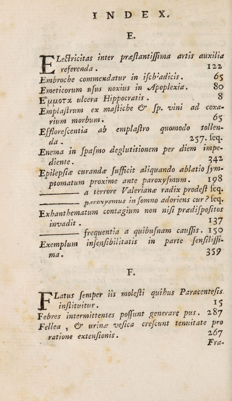 s E. ELeBricitas inter prajlantijfima artis auxilia referenda. .... 12 z Embrocbe commendatur in ifcb4adicts* 6$ Emeticorum $ifu$ noxius in %Apcplcxia • 8o Euuorx ulcera Hippocratis. _ _ 8 Emplajtrum ex mafliche & fp. na coxa- morbum* ^5 Efflorefcentia ab emplafiro quomodo tollen¬ da, 2$7;fe<l* i» JjM/ww deglutitionem per diem tmpe« di ente. . Epilepfue curanda fufficit aliquando ablatio ]ym- ptomatum proxime ante paroxyfmum. ip8 r 4 errore Valeriana radix prodefl feq. ^ -p/ivoxy sinus tnjomno aa oriens cur Pie c^» Exhanthematum contagium non nifi pradifpofitos invadit . # _ __ frequentia a quibufnam caujjis. 150 Exemplum mfepfibiUtaus in parte jenfiUffi- ma • D J 7 F Latus femper iis molefti quibus Paracentefis injlituitur. intermittentes poffunt generare pus. zbj Eellea r & urina vefica crefcunt tenuitate pro ratione extenfionis * Fw-