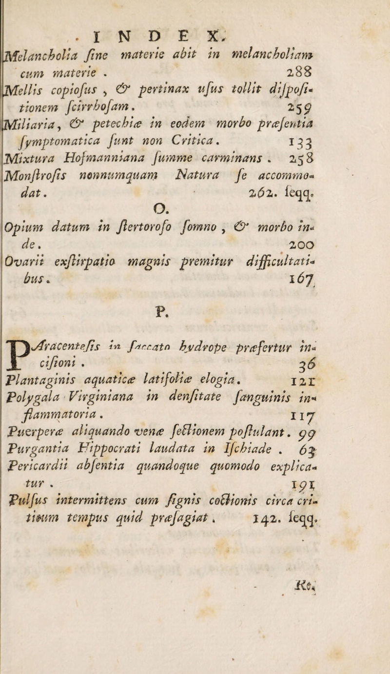 • INDE X, Melancholia fine materie abit in melancholiam cum materie . 288 Mellis copiofus , & pertinax ufus tollit dijpofi- tionem fcirrhofam. 25^ Miliaria, & petechia in eodem morbo prajentia fymptomatica funt non Critica. 133 Mixtura Hofmanniana Jumme carminans . 258 Monjlrofs nonnumquam Natura fe accommo- 2^2. leqcj, O. Opium datum in Jlertorofo fomno , ^ morbo in* de. 200 Ovarii ex/lirpatio magnis premitur difficultati* bus * 16J P. Pjfracentpfis in farrato hydrope pr a fertur in* cifioni . ^ . 36 'Plantaginis aquatica latifolia elogia. I2,r Polygala Virginiana in denfitate [anguinis in« fammatoria . 117 Puerpera aliquando vena feBionem pofulant. gg Purgantia Hippocrati laudata in IJchiade . 63 Pericardii abfentia quandoque quomodo explica¬ tur . ipi; Pnlfus intermittens cum fignis coBionis circa cri¬ ticum tempus quid prajagiat. 142. iec]cj.