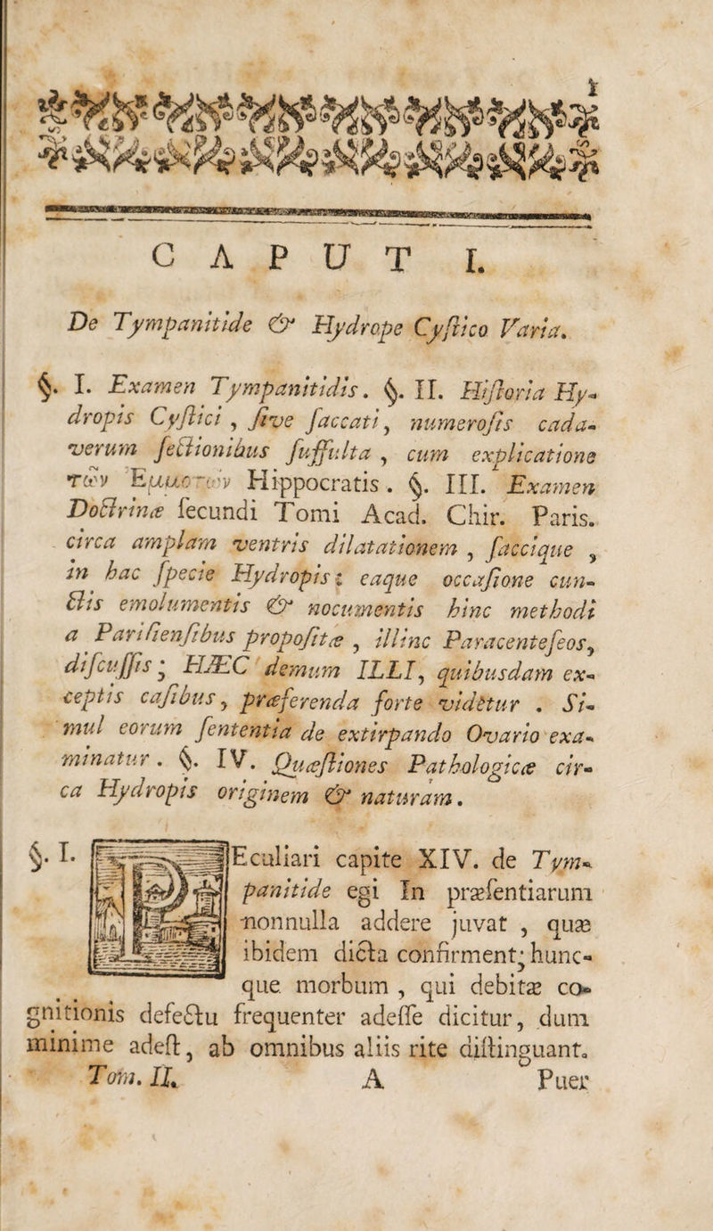 CAPUT I. De Tympanitide & Hydrope Cyflico Varia, f* Examen Tympanitidis. II, Hifloria Hy¬ dropis Cyftici , Jive faecati, numero fis cada¬ verum Je itionibus fujfulta , cww explicatione tov Eauc-cv Hippocratis. §. III. Examen DoBrina fecundi Tomi Acad. Chir. Paris. % w circa amplam ventris dilatationem , faccique 5 in hac fpecie Hydropis i eaque occafione cun- Bis emolumentis & nocumentis hinc methodi a ^ Parifienfibus propofit(e ? illinc Paracentefeosy difcujjis ‘ HJEC demum ILLIy quibusdam ex¬ ceptis cajibus y praferenda forte vidttur . Si¬ mul eo i um fententia de extirpando Ovario exa¬ minatur . IV. Qucefliones Pathologice cir¬ ca Hydropis originem & naturam, Eculiari capite XIV. de Tym¬ panitide egi In praefentiarum. nonnulla addere juvat , quas ibidem dicla confirment^ hunc*» que morbum , qui debitae co gnitionis defedu frequenter adeffe dicitur, dum minime adeft, ab omnibus aliis rite diftinguant. Tora. IT A Puer