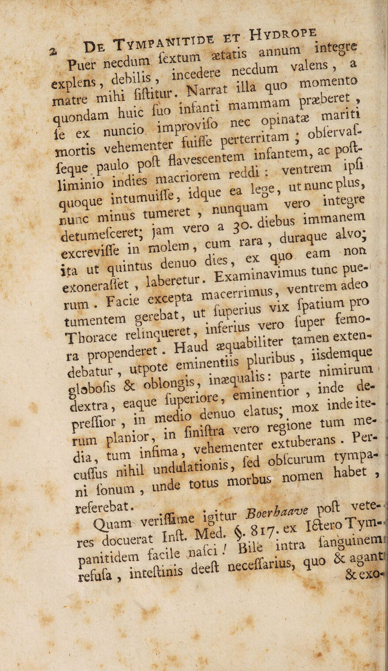 tympanitae et Hydrope * Puer necdum explens, patrat illa quo momento matre mi i r \nfanti mammam prsebeiet , quondam huic luo inun manti le ex nuncio. impmvdb nec op^ mortis vehementer uucje^ infante^, ac poft- feque paulo poit jjq ; ventrem ip& liminio inclies ™acrl?f ea ieoe ut nunc plus, quoque intummffe mq ^ ^ integre nunc minus tu > diebus immanem detumefceret; jam ^er° m3rara ? duraque alvo; excrevifie m molem, ^ quo eam non ita ut f f l^bd“^r Examinavinuis tunc pue-i exonerafiet , labtret * • ventremadeo rum . Facte excep a • vix fpatium pro tumentem gerebat, u P vm) puper femo- Tborace reimquere , biUter tamen exten¬ ta propenderet Haud ^ luribus, iisdemque debatur, utpote «mnent. P nimirum globofis & obiongis, ^ ^m;nentior , inde de- Sextia, eaque ’ei„us- mox inde ite- peeflior, m m » „„ «Itone tum r. &»; cuffus nihil unt u a morbus nomen habet , ni Ionum , unde totus morbus n referebat. . Boerhaane poft vete- Chiam venffime yo B iaeroTym. res docuerat Inft. Mei $ 7.^ iangumem panitidem facile muci. . & agant refufa , inteftmis deeft necefianus, quo