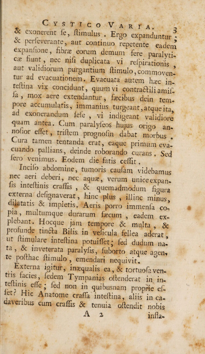 7 exonercnt ie, ftimulus . Ergo expanduntur * «x perieverante, aut continuo repetente eadem expanfione, fibrae eorum demum fere paralyti- cx nec nifl duplicata vi rdpiratiohis  aut validiorum purgantium ftimulo, commovenl tur au evacuationem. Evacuata autem hxc in- teftina vix concidunt, quum vi contra&ilj amif. a 5 mox aere extendantur, fascibus dein tem- poie accumulatis, immanius turgeant, atque ita ad exonerandum lefe , vi indigeant validiore <juam antea. Cum paralyfeos hujus oripo an- ‘ ^oflor dfet» triftem prognofin dabat morbus . uia tamen tentanda erat, eaque primum eva¬ cuando pallians, deinde roborando curans. Sed iero venimus. Eodem die fatis ceffit. Incilo abdomine, tumoris caufam videbamus nec aeri deberi, nec aquae, verum uniceexpam is mteftinis craffis , & quemadmodum fiaLlra externa defignaverat, hinc plus , illinc minus, dictatis & impietis. Aeris porro immenfa co-, pia multumque durarum fecum , eadem ex¬ plebant. Hocque jam tempore & multa & profunde tincta Bilis in veficula fellea aderat ut anulare inteftina potuiffet; fed dudum na- 5 inveterata paralyfis, luborto atque agem te poithac ftimulo , emendari nequivit. Externa igitur, inaequalis ea, & tortuofaven. ns facies, fedem Tympanias oftenderat in in- teltmiseffe * fed non in quibusnam proprie ef- , ^lc Anat°me craffa inteflina, aliis in ca¬ daveribus cum craffis & tenuia offendit nobis •A 2, infla- «*