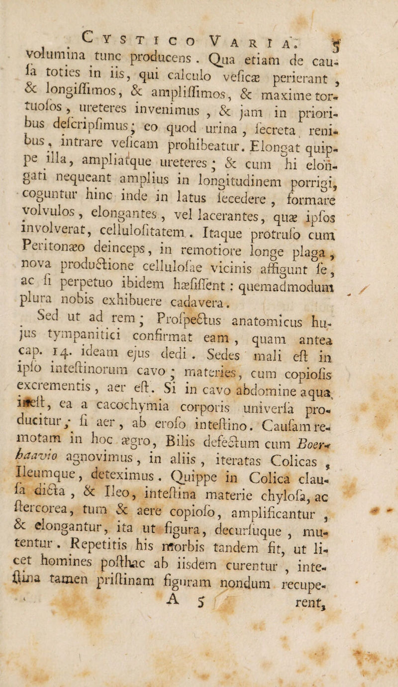 . C Y S T I c O V a R r A. § volumina tunc producens. Qua etiam de cau- a toties in iis, qui calculo veficse perierant , ‘X ongi/Iimos, & ampl i llimos, 8c maxime tor- tuoios , ureteres invenimus , & jam in priori- ous delcnpfimus; eo quod urina , iecreta reni¬ bus, intrare veficam prohibeatur. Elongat quip¬ pe ampl i atque ureteres; & cum hi elon¬ gari nequeant amplius in longitudinem porrigi, coguntui hinc inde in latus iecedere , formare volvulos, elongantes, vel lacerantes, quae ipfos involverat, cellulofitatem.. Itaque protrufo cum Peutonaeo deinceps, in remotiore longe plaga, nova productione celluloiae vicinis affigunt fe, ac perpetuo ibidem haefiflent: quemadmodum plura nobis exhibuere cadavera. . ^ ur rem* Profpedtus anatomicus hu¬ jus tympanitici confirmat eam , quam antea cap. 14. ideam ejus dedi. Sedes mali eft in ipio inteftinorum cavo; materies, cum copiolis exci ementis , aer eff. Si in cavo abdomine aqua, ufdt, ea a cacochymia corporis univerla pro- ucitui y ii aer, ab eroio inteftino. Caufam re¬ motam in hoc aegro, Bilis defeSum cum Boer* haavio agnovimus , in aliis , iteratas Colicas , Ileumque, deteximus . Quippe in Colica clau- ia iiti a, <k Ileo, inteftina materie chylofa, ac ffercorea, tum & aere copiolo, amplificantur , & elongantur, ita ut figura, decurfiique , mu¬ tentur . Repetitis his morbis tandem fit, ut li- ta homines poffhac ab iisdem curentur , inte- flma tamen priflinam figuram nondum recupe-