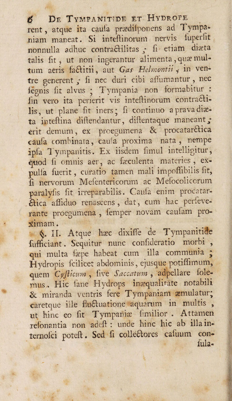 rent, atque ita caufa praedifponens ad Tympa- jniam maneat. Si inteftinorunl nervis fuperfit nonnulla adhuc contracHlitas / In etiafn diaeta talis lit, ut non incerantur alimenta., quae mul- C/ (( « tum aeris fadlitii, aut Gas Helmontit i m ven¬ tre generent ; fi nec duri cibi affumantur , nec iegnis fit alvus ; Tympania non formabitur : fin vero ita perierit vis inteftinorum contracli- lis, ut plane fit iners; f continuo a prava diae¬ ta inteftina diftendantur, difentaque maneant/ erit demum, ex proegumena & procatarbfica caufa combinata, caufa proxima nata, nempe ipfa Tympanitis. Ex iisdem fimul intelligitur, quod fi omnis aer, ac faeculenta materies, ex- pulfa fuerit, curatio tamen mali impoflibilis fit, fi nervorum Mefentericoruni ac Mefocolicorum paralyfs fit irreparabilis. Caufa enim procatar- £lica affiduo renascens, dat, cum hac perleve- rante proegumena , lemper novam caufam pro¬ ximam. §. II. Atque hxc dixifle 'de Tympanitiie fufficiant. Sequitur nunc confideratio morbi , qui multa faepe habeat cum illa communia • Hydropis fcilicet abdominis, ejusque potiflimum, quem Cyjlicuwi, fve SucccttuhYi , adpellare fole- rnus. Hic fane Hydrops inaequalitate notabili & miranda ventris fere Tympaniam aemulatur; caretque ille fludluatione aquarum in multis , ut hinc eo fit Tympania? fmilior . Attamen relbnantia non adefi : unde hinc hic ab illa in* ternoici poteft. Sed fi colle&ores cafuurn con- iula*