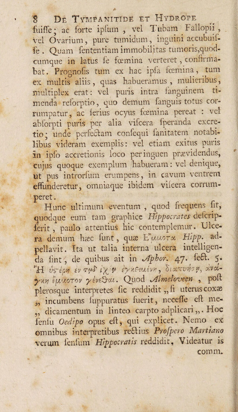 fuiffe ■ ac forte ipfiam , vel T ubam Faliopii , vel Ovarium, pure tumidum, inguini accubuif- fe . Quam fententiam immobilitas tumoris,quod- cumque in latus fe foemina verteret, confirma¬ bat. Prognofis tum ex hac ipfa femina, tum ex multis aliis, quas habueramus , mulieribus, multiplex erat: vel puris intra ianguinem ti¬ menda reforptio, quo demum fanguis totus cor¬ rumpatur, ac ferius ocyus femina pereat : vel abforpti puris per alia vifcera fperanda excre- tio* unde perfeci a m confequi fanitatem notabi¬ libus videram exemplis: vel etiam exitus puris in ipfo accretionis loco per inguen providendus, cujus quoque exemplum habueram: vel denique, ut pus introrfuin erumpens, in. cavum ventrem effunderetur, omniaque ibidem vilcera corrum¬ peret . Hunc ultimum eventum , quod frequens fit, quodque eum tam graphice Hippocrates defcrip- ferit , paulo attentius hic contemplemur. Ulce¬ ra demum hoc funt, quo Hauorx Hipp.. ad- pellavit. Ita ut talia interna ulcera intelligen- da iint, de quibus ait in Jfphor. 47. ^ fe£f. $• vs~epvj tv Tfd ip '■$> iyii.C-iutv?, 'SixKvyo w, xvcc- yny pjjxoTov yircdycfJ.. Quod xAlmeloveen , poli plerosque interpretes fic reddidit ,, fi uterus coxo „ incumbens fuppuratus fuerit, necefle efl me- „ dicamentum in linteo, carpto adplicari „. Hoc ienfu Oedtpo opus eft, qui explicet. Nemo ex omnibus interpretibus reSlius Profpero Martlano verum fenfum Hippocratis reddidit, Videatur is comm.