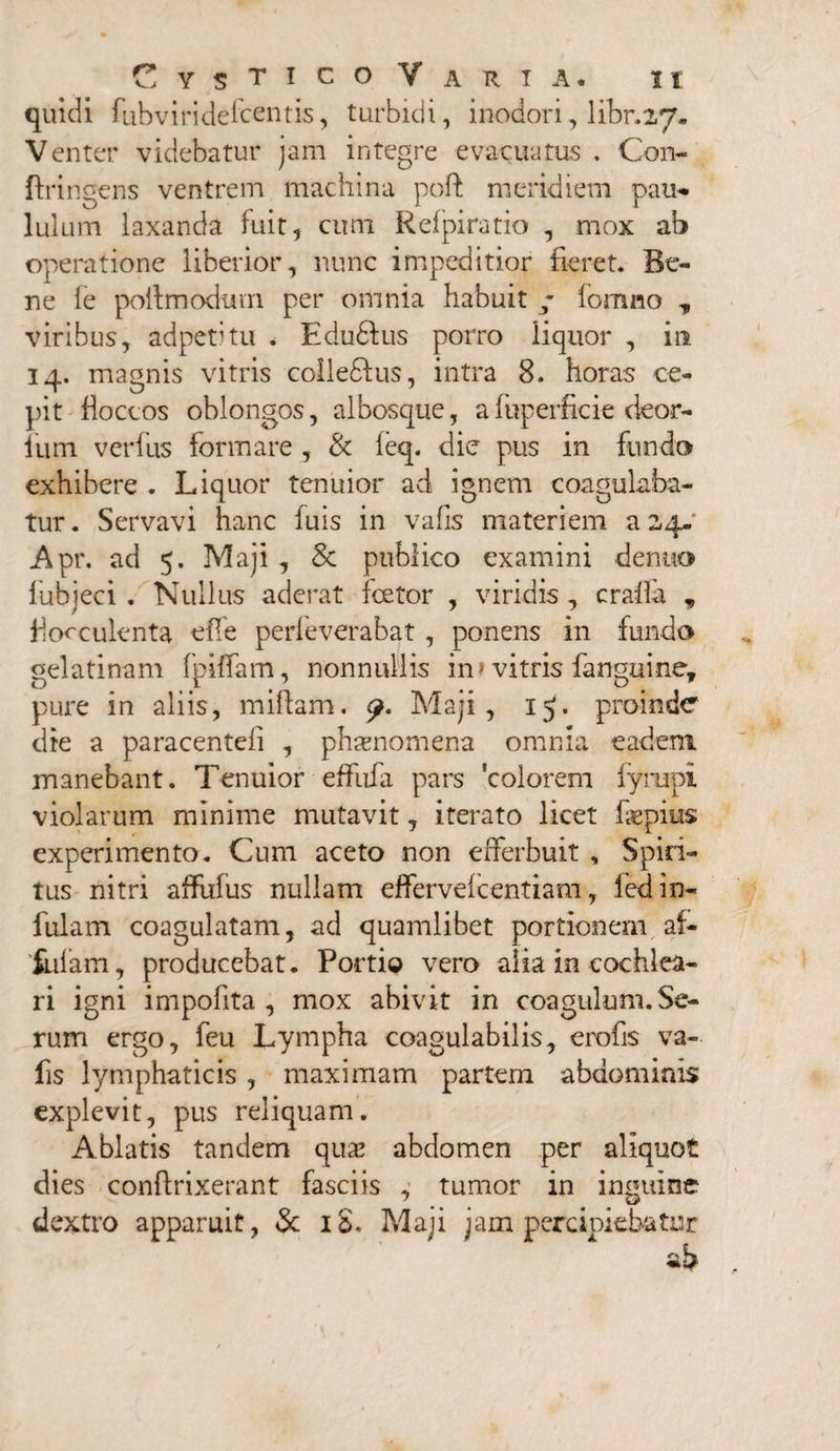 quidi fubviridelcentis, turbidi, inodori, libr.27. Venter videbatur jam integre evacuatus . Con- ftringens ventrem machina poft meridiem pau- luium laxanda fuit, cum Refpiratio , mox ab operatione liberior, nunc impeditior fieret. Be¬ ne le poitmodum per omnia habuit fomno „ viribus, adpetitu . Edudfus porro liquor , in 14. magnis vitris colle&us, intra 8. horas ce¬ pit floccos oblongos, albosque, afuperficie deor- iiim verfus formare , & feq. die pus in fundo exhibere . Liquor tenuior ad ignem coagulaba¬ tur. Servavi hanc fuis in vafis materiem az4- Apr. ad 5. Maji , & publico examini dentio fubjeci . Nullus aderat fcetor , viridis , crafla , Posculenta effe perfeverabat , ponens in fundo gelatinam fpiffam, nonnullis in? vitris fanguine, pure in aliis, miftam. Maji, 15. proinde die a paracentefi , phaenomena omnia eadem manebant. Tenuior effufa pars colorem fyrapi violarum minime mutavit, iterato licet faepius experimento. Cum aceto non efferbuit , Spiri¬ tus nitri affufus nullam effervefcentiam, fed in¬ fulam coagulatam, ad quamlibet portionem af- fnfam, producebat. Portio vero alia in cochlea¬ ri igni impolita , mox abivit in coagulum. Se¬ rum ergo, feu Lympha coagulabilis, erofis va¬ fis lymphaticis , maximam partem abdominis explevit, pus reliquam. Ablatis tandem quas abdomen per aliquot dies confinxerant fasciis , tumor in inguine dextro apparuit, 3c iS. Maji jam percipiebatur