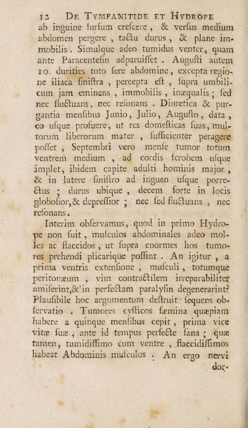 ab inguine furfiim creIcere , & verfus medium abdomen pergere , tadiu durus , oc plane im¬ mobilis . Simulque adeo tumidus venter, quam ante Paracentefin adparuiffet . Augufti autem io. durities toto iere abdomine, excepta regio¬ ne iliaca finiftra , percepta eft , lupra umbili¬ cum jam eminens., immobilis , inaequalis; fed nec flu&uans, nec relonans . Diuretica Sc pur¬ gantia menfibus Jimio, Julio, Augufto, data, co ufque profuere, ut res domefticas fuas, mul¬ torum liberorum mater , fufficienter peragere poffet , Septembri vero menfe tumor totum ventrem medium , ad cordis fcrobem ufque implet, ibidem capite adulti hominis major , & in latere finiflro ad inguen ufque porre¬ ctus • durus ubique , decem forte in locis globo flor, & clcpreiTior j nec fed fiuftuans , nec relonans. Interim obfervamus, quod in primo Hydro¬ pe non fuit, mufculos abdominales adeo mol¬ les ac flaccidos , ut fupra enormes hos tumo¬ res prehendi plicariqne poflint . An igitur , a prima ventris extenfione , mufculi , totumque peritonaeum , vim contraftilem irreparabiliter amiferint,&’in perfeflam paralyfm degenerarint? Plaufibile hoc argumentum deflruit fequens ob- fervatio . Tumores cyfticos femina quaepiam habere a quinque menfibus cepit , prima vice vitae fus , ante id tempus perfedle fana • quae tamen, tumidiffimo cum ventre , flaccidiffimos liabeat Abdominis mufculos , An emo nervi * O dor-