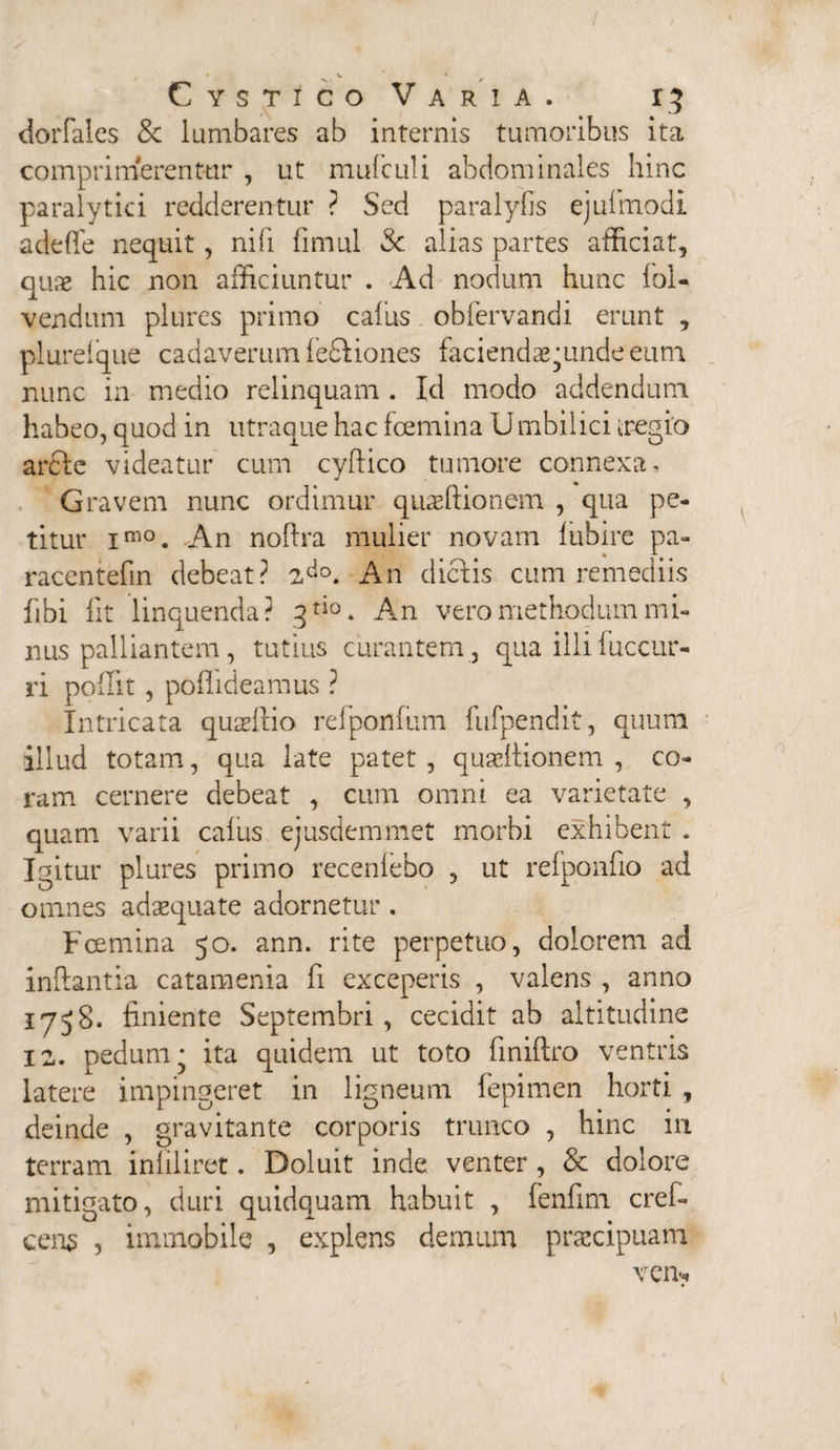 dorfales Sc lumbares ab internis tumoribus ita comprimerentur , ut mufculi abdominales hinc paralytici redderentur ? Sed paralyfis ejufmodi adeffe nequit, nifi fimul Sc alias partes afficiat, quae hic non afficiuntur . Ad nodum hunc lol- vendum plures primo cafus obfervandi erunt , plurelque cadaverum legiones faciendae junde eum nunc in medio relinquam . Id modo addendum habeo, quod in utraque hac fcemina U mbilici iregio arci e videatur cum cylfico tumore connexa. Gravem nunc ordimur quaeftionem , qua pe¬ titur im0. An noflra mulier novarn lubire pa- racentefin debeat? 2do. An dictis cum remediis fibi Iit linquenda? 3rio. An vero methodum mi¬ nus palliantem, tutius curantem , qua illi fuccur- ri poffit, poffideamus ? Intricata quadlio refponfum fiifpendit, quum illud totam, qua late patet, quscltionem , co¬ ram cernere debeat , cum omni ea varietate , quam varii calus ejusdem met morbi exhibent . Igitur plures primo recenlebo , ut refponfio ad omnes adaequate adornetur. Fcemina 50. ann. rite perpetuo, dolorem ad inflantia catamenia fi exceperis , valens , anno 1758. finiente Septembri, cecidit ab altitudine 12. pedum* ita quidem ut toto finiftro ventris latere impingeret in ligneum fepimen horti , deinde , gravitante corporis trunco , hinc ili terram inliliret. Doluit inde venter , & dolore mitigato, duri quidquam habuit , fenfim cref- cen$ , immobile , explens demum praecipuam vem