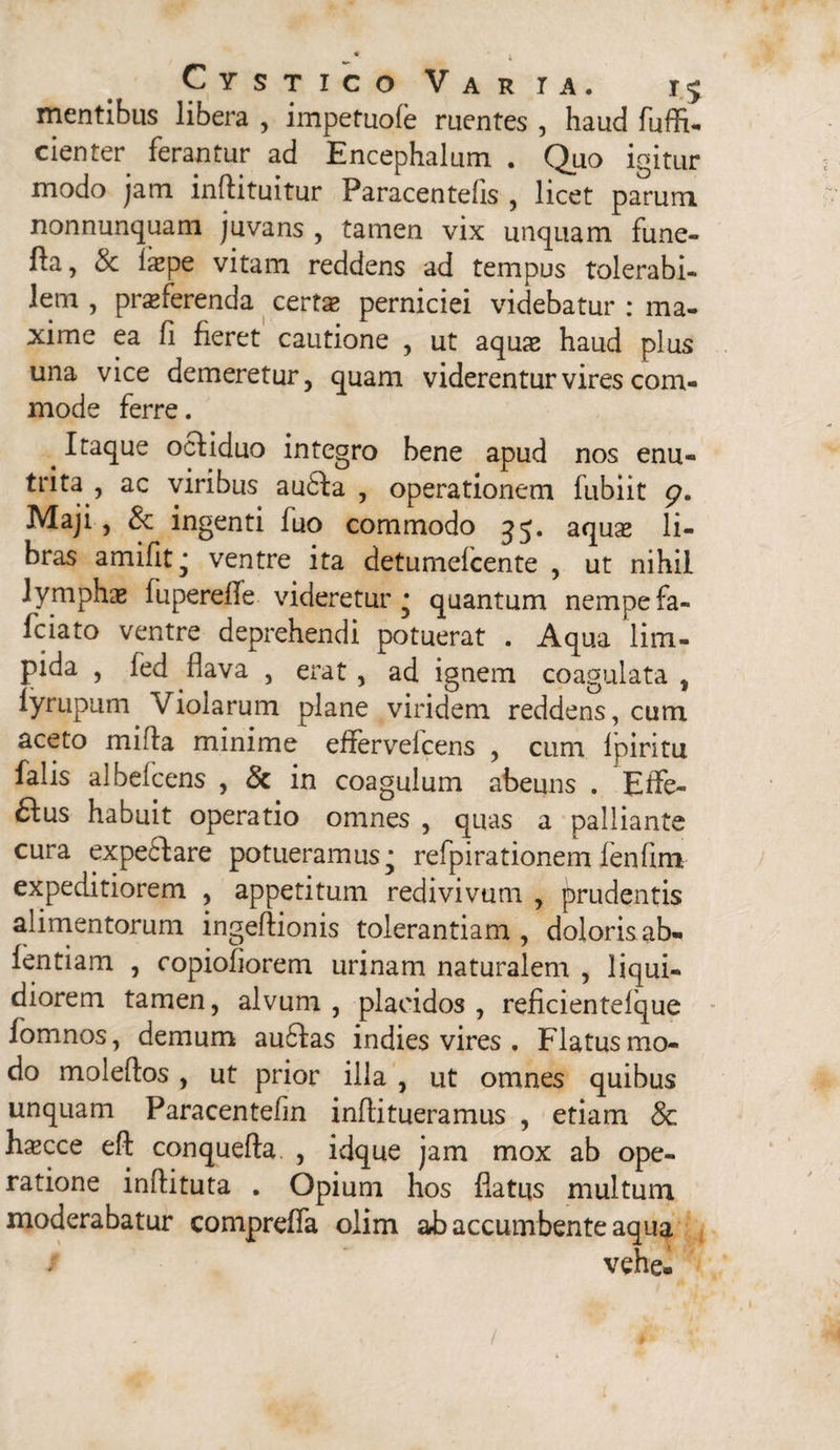 i Cystico Varia. i^ mentibus libera , impefuole ruentes , haud fuffi- cienter ferantur ad Encephalum . Quo igitur modo jam inftituitur Paracentelis , licet parum nonnunquam juvans , tamen vix unquam fune- fia, & iaspe vitam recidens ad tempus tolerabi¬ lem , proferenda certae perniciei videbatur : ma¬ xime ea fi feret cautione , ut aquae haud plus una vice demeretur, quam viderentur vires com¬ mode ferre. . Itaque ocliduo integro bene apud nos enu¬ trita ac viribus au6Ia , operationem fubiit p. Maji, & ingenti fuo commodo 35. aquae li¬ bras amifit; ventre ita detumefcente , ut nihil 1 vmphae fuperefe videretur * quantum nempe fa- fciato ventre deprehendi potuerat . Aqua lim¬ pida , fed flava , erat, ad ignem coagulata , lyrupum Violarum plane viridem reddens, cum aceto mifla minime effervelcens , cum fpiritu falis albefcens , & in coagulum abeuns . Effe¬ rus habuit operatio omnes , quas a palliante cura expeftare potueramus; refpirationem fenfim- expeditiorem , appetitum redivivum , prudentis alimentorum ingeftionis tolerantiam , dolorisab- fentiam , copiofiorem urinam naturalem , liqui¬ diorem tamen, alvum , placidos , reficientelque fomnos, demum au£Ias indies vires . Flatus mo¬ do moleffos , ut prior illa , ut omnes quibus unquam Paracentefm inflitueramus , etiam Sc hxcce eft conquefta , idque jam mox ab ope¬ ratione inftituta . Opium hos flatus multum moderabatur compreffa olim ab accumbente aqua