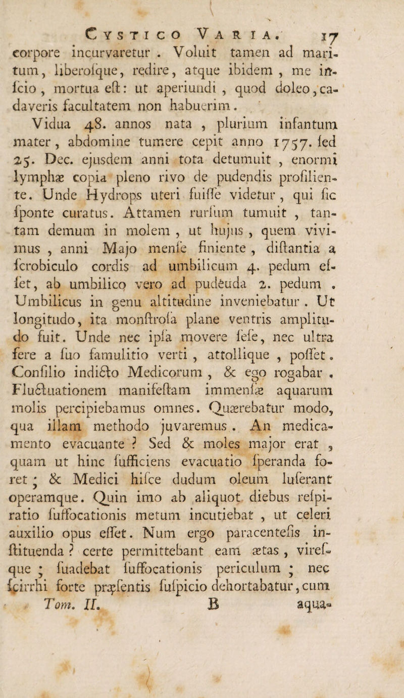 corpore incurvaretur . Voluit tamen ad mari* tum, liberoique, redire, atque ibidem , me irt- icio , mortua eft: ut aperiundi , quod doleo, ca¬ daveris facultatem non habuerim. Vidua 48. annos nata , plurium infantum mater, abdomine tumere cepit anno 1757. led 25. Dec. ejusdem anni tota detumuit , enormi lymphas copia pleno rivo de pudendis profilicn- te. Unde Hydrops uteri fuiffe videtur, qui fic fponte curatus. Attamen rurfum tumuit , tan¬ tam demum in molem , ut hujus , quem vivi¬ mus , anni Majo mente finiente , diftantia a fcrobiculo cordis ad umbilicum 4. pedum ef- iet, ab umbilico vero ad pudenda 2. pedum . Umbilicus in genu altitudine inveniebatur . Ut longitudo, ita monftrota plane ventris amplitu¬ do fuit. Unde nec ipfa movere fefe, nec ultra fere a fuo famulitio verti , attollique , poffet. Confli io indidfo Medicorum , & ego rogabar , FIu£lnationem manifeflam immenlas aquarum molis percipiebamus omnes. Quasrebatur modo, qua illam methodo juvaremus . An medica¬ mento evacuante ? Sed & moles major erat , quam ut hinc fufficiens evacuatio fperanda fo¬ ret * & Medici hifce dudum oleum luferant operamque. Quin imo ab aliquot diebus refpi- ratio fufFocationis metum incutiebat , ut celeri auxilio opus effet. Num ergo paracentefis in- ftituenda ? certe permittebant eam astas , viref- que ; fuadebat luffocationis periculum * nec ipirrhi forte pratentis fulpicio dehortabatur, cum Tom. II. B aqua*