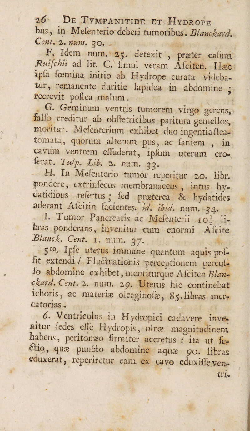 bus, in Mefenteriodeberi tumoribus. Blamkard, Cent. 2. num, go. F. Idem nam. 25. detexit , porter cafum Ruifchii ad Iit. C. fimul veram Afciten. Hsec ipfa fcemina initio ab Hydrope curata videba- tui, remanente duritie lapidea in abdomine ‘ recrevit pofiea malum. Cj. Geminum ventris tumorem virgo serens, falio creditur ab obiletricibus paritura gemellos, moritur. Meienterium exhibet duo ingentiaffea- tornata, quorum alterum pus, ac laniem , in cavum ventrem effuderat, ipfum uterum ero- ferat. Tidp. LiL 2. num. FI. In Melenterio tumor repentur 20. libr. pondere, extrinlecus membranaceus, intus hy- datidibus refertus * fed praeterea 8c hydatides adeiant Afcitin facientes, id. wtd. num. L Tumor Pancreatis ac JVJefenterii ic1 Ii- * NV O bias ponderans, invenitur cum enormi A icite Blanck. Cent. 1. num. 57. 5f0. Ipfe uterus immane quantum aquis pof- lit extendi / Fluet nationis perceptionem percul¬ ta abdomine exhibet, mentiturque Afciten eknrd. Cent. 2. num. zp, Uterus hic continebat ichoris, ac materia oleaginolae, 8e. libras mer¬ catorias . 6. Ventriculus in Hydropici cadavere inve¬ nitur iedes effe Hydropis, ulnae magnitudinem habens, peritonseo firmiter accretus : ita ut fe~ Hio, qua? punHo abdomine aqua? 90. libras i duxerat, reperiretur eam ex cavo cduxifle ven- tri*