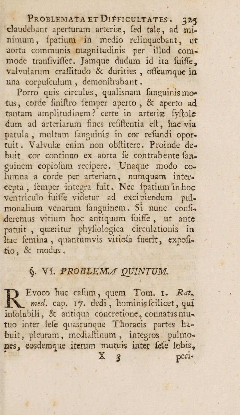 claudebant aperturam arterias, fed tale, ad mi¬ nimum , fpatium in medio relinquebant, ut aorta communis magnitudinis per illud com¬ mode tranfrviflet. Jamque dudum id ita fuiffe, valvularum craffitudo & durities , ollcumquc in una corpulculum , demonftrabant. Porro quis circulus, qualisnam fanguinismo¬ tus , corde finiftro 1'emper aperto , & aperto ad tantam amplitudinem? certe in arterias fyfble dum ad arteriarum fines refiftentia eft, hac via patula , multum fanguinls in cor refundi opor¬ tuit. Valvulae enim non obftitere. Proinde de¬ buit cor continuo ex aorta fe contrahente fata- guinem copiofurn recipere. Unaque modo co¬ lumna a corde per arteriam, numquam inter¬ cepta, lemper integra fuit.. Nec Ipatiuminhoc ventriculo fuiiTe videtur ad excipiendum pul¬ monalium venarum fanguinem. Si nunc confio deremus vitium hoc antiquum fuiffe , ut ante patuit , queritur phyfiologica circulationis in hac femina , quantumvis vitiofa fuerit, expoli¬ tio , & modus „ t ' . §. VI. PROBLEMA QUINTUM. i REvoco huc cafum, quem Tom. 1. Rau med. cap, 17. dedi, hominisfcilicet, qui inlolubili, Sc antiqua concretione, connatas tuo inter iefe quascunque Thoracis partes ha¬ buit, pleuram, mediaftinum , integros pulmo-» nes* eosdemque iterum mutuis inter fefe lobis, * X 3 - peri-