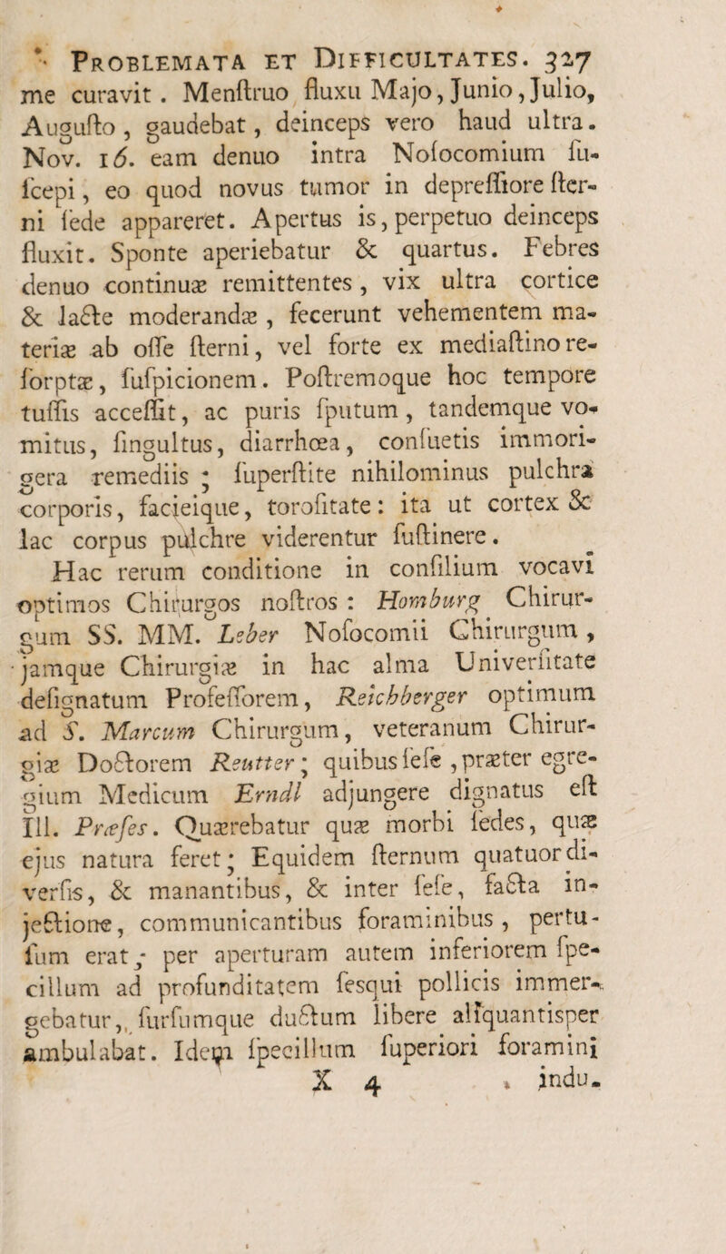 me curavit. Menftruo fluxu Majo, Junio, Julio, Augufto , gaudebat, deinceps vero haud ultra. Nov. 16. eam denuo intra Nofocomium lu- fcepi, eo quod novus tumor in depreffiore fler- ni lede appareret. Apertus is, perpetuo deinceps fluxit. Sponte aperiebatur & quartus. Febres denuo continua; remittentes, vix ultra cortice & ladfe moderanda; , fecerunt vehementem ma¬ teria; ab ofle fterni, vel forte ex mediaflino re- forptae, iufpicionem. Poftremoque hoc tempore tuflis acceffit, ac puris fputum, tanclemque vo* mitus, fmgultus, diarrhoea, conluetis immori- gera remediis ; fuperftite nihilominus pulchra corporis, facieique, torofitate: ita ut cortex Sc lac corpus pulchre viderentur fuflinere. Hac rerum conditione in confilium vocavi optimos Chirurgos noftros : Homburg. Chirur¬ gum SS. MM. Lcber Nofocomii Chirurgum , •jamque Chirurgia; in hac alma Univerfitate defignatum Profeflorem, Retcbberger optimum ad S. Marcum Chirurgum, veteranum Chirur¬ gia; Doflorem Reutter * quibus fele ,pr$ter egre¬ gium Medicum Erndl adjungere dignatus eft 111. Prtffes. Querebatur qua; morbi ledes, qme ejus natura feret; Equidem fternum quatuordi- verfis, & manantibus, & inter fefe, fafla in- jeflione, communicantibus foraminibus, pertu- fum erat; per aperturam autem inferiorem ipe- cillum ad profunditatem fesqui pollicis immeiv gebatur,. lurfumque duftum libere aliquantisper ambulabat. Ideijn fpeeillum fuperiori foramini X 4 * indu.