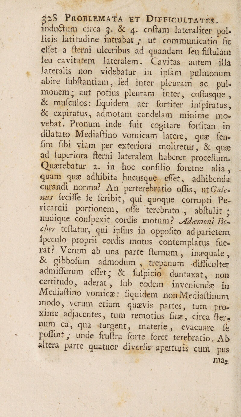 iridufilum circa 3. & 4. coftam lateraliter pol- licis latitudine intrabat/ ut communicatio fic effet a fterni ulceribus ad quandam leu ftftulani ieu cavitatem lateralem. Cavitas autem illa lateralis non videbatur in ipfam pulmonum abire fubftantiam, fed inter pleuram ac pul¬ monem j aut potius pleuram inter, coftasque , & mulculos: fiquidem aer fortiter infpiratus, & expiratus, admotam candelam minime mo¬ vebat. Pronum inde fuit cogitare forlitan in dilatato Mediaftino vomicam latere, qux fen- fim fibi viam per exteriora moliretur, & qu^e ad fuperiora fterni lateralem haberet proceiium» Quaerebatur 2. in hoc confilio foretne alia, quam qua* adhibita hucusque effet, adhibenda curandi normat An perterebratio offis, ut Gale¬ nus fecille ie icribit, qui quoque corrupti Pe¬ ricardii portionem, ofle terebrato , abftulit * nudique confpexit cordis motum? i/ldtemoYii Be* cne^ teftatur, qui ipfius in oppoftto ad parietem Ipeculo proprii cordis motus contemplatus fue- 1 at ? Verum ab una parte fternuni, inaequale, & gibbolurn admodum , trepanum -difficulter admiffurum effet* & iufpicio duntaxat, non cettitudo, aderat , fub eodem invenienda* in Mediaftino vomicae: flquidem nonMediaftinum modo, verum etiam qusvis partes, tum pro¬ xime adjacentes, tum remotius fit#, circa fter¬ num ea, qua turgent, materie, evacuare fe poffint / unde fruftra forte foret terebratio. Ab altera parte quatuor diverfis- aperturis cmn pus