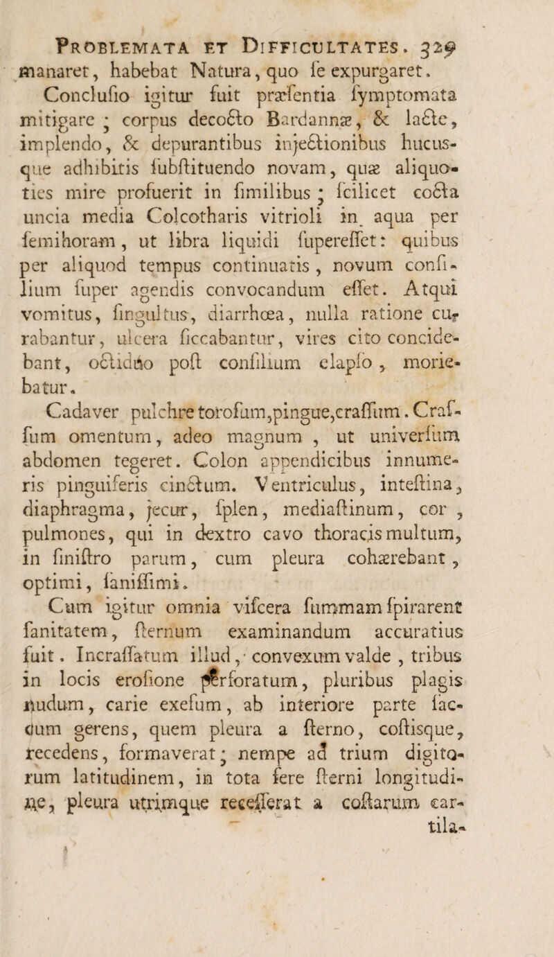 manaret, habebat Natura, quo fe expurgaret. Condufio igitur fuit praefentia fymptomata mitigare • corpus decofto Bardannae, & ladtc, implendo, & depurantibus injedtionibus hucus¬ que adhibitis iubftituendo novam, quae aliquo¬ ties mire profuerit in fimilibus m fcilicet codla uncia media Colcotharis vitrioli in_ aqua per femi horam, ut libra liquidi fupereffct: quibus per aliquod tempus continuatis, novum confi- lium fuper agendis convocandum effet. Atqui vomitus, fingultus, diarrhoea, nulla ratione cuf rabantur, ulcera ficcabantur, vires cito concide¬ bant , ociidbo poft confilmm elapfo , morie¬ batur. Cadaver pulchre torofum,pingue,craffum. Craf- fum omentum, adeo magnum , ut uni ver fum abdomen tegeret. Colon appendicibus innume¬ ris pinguiferis cinftum. Ventriculus, inteftina, diaphragma, jecur, fplen, mediaftinum, cor , pulmones, qui in dextro cavo thoracis multum, in finiftro parum, cum pleura cohaerebant , optimi, laniffimi. Cum igitur omnia vifcera fummam fpirarent fanitatem, (ternum examinandum accuratius luit. Incraffatum illud ,• convexum valde , tribus in locis erofione perforatum, pluribus plagis nudum, carie exefum, ab interiore parte fae¬ cum gerens, quem pleura a fterno, coftisque, recedens, formaverat' nempe ad trium digito¬ rum latitudinem, in tota fere Iterni longitudi¬ ne, pleura utrimque reeefierat a collarum car- tila-