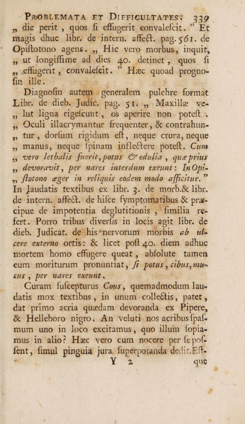 „ die perit , quos fi effugerit convalefcit. 5' Et magis dhuc libr. de intern. affefl. pag. 5^1. de Opiftotono agens. „ Hic vero morbus, inquit, „ ut longiffime ad dies 40. detinet , quos fi „ effugerit, convalefcit. ” Haec quoad progno- fin ille. Diagnofin autem generalem pulchre format Libr. de dieb. Judic. pag. 51. „ Maxilla* ve- „ lut ligna rigefcunt , os aperire non potefl: . „ Oculi illacrymantur frequenter, & contrahun- „ tur , dorfum rigidum eft, neque crura, neque „ manus, neque ipinam infle£Iere potefl:. Cum ,, vero letbalis fuerit, potus & edulia , qu^e prius „ devoravit, per nares interdum exeunt: In Opi- ,, ftotono ager in reliquis eodem modo afficitur. ” In jaudatis textibus ex libr. 3. de morb.& libr. de intern. affeci, de hifce fymptomatibus 3c prae¬ cipue de impotentia deglutitionis , fimilia re¬ fert. Porro tribus diverfls in locis agit libr. de dieb. Judicat, de his nervorum morbis ab ul¬ cere externo ortis: & licet pofl 40. diem adhuc mortem homo effugere queat, abfolute tamen eum moriturum pronuntiat, fi potus, cibus, mu- cus , per nares exeunt, Curam fufcepturus Cous, quemadmodum lau¬ datis mox textibus, in unum collegis, patet, dat primo acria quasdam devoranda ex Pipere, & Helleboro nigro. An veluti nos acribus fpaf- mum uno in loco excitamus, quo illuni fopia- mus in alio? Hxc vero cum nocere per fepof- fent, fimul pinguia jura, fuperpotanda dedit.Eft- Y z que