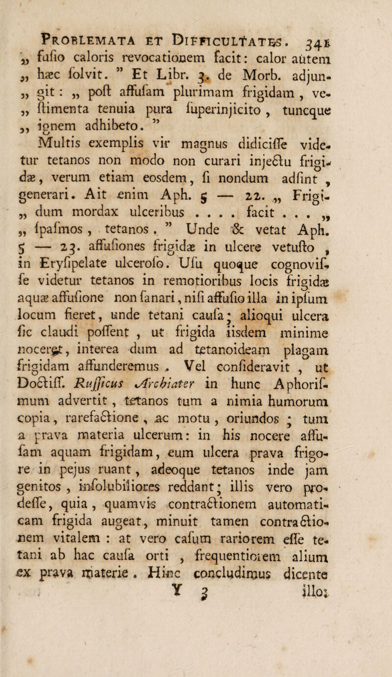 „ fufio caloris revocationem facit: calor autem haec folvit. 51 Et Libr. 4. de Morb. adjun- „ git : „ poft affufam plurimam frigidam , ve- „ fiimenta tenuia pura fuperinjicito , tuncque ignem adhibeto. ” Multis exemplis vir magnus di-dicifle vide¬ tur tetanos non modo non curari injedfu frigi¬ dae, verum etiam eosdem, fi nondum adfint , generari. Ait enim Aph. 5 — 22. Frigi- „ dum mordax ulceribus .... facit . . . „ „ Ipafmos, tetanos, ” Unde & vetat Aph. 5 — 23. affufiones frigidas in ulcere vetufto , in Eryfipelate ulcerofo. Ufu quoque cognovif» fe videtur tetanos in remotioribus locis frigidas aqux affuftone non fa nari, nili affufio illa in ipfum locum fieret, unde tetani caufa; alioqui ulcera fic claudi poffent , ut frigida -iisdem minime noceret, interea dum ad tetanoideam plagam frigidam affunderemus ,. Vel confideravit , ut Dociiff. Rujjicus *Arcbiater in hunc Aphorif- mum advertit , tetanos tum a nimia humorum copia, rarefaftione , ac motu , oriundos ; tum a prava materia ulcerum: in his nocere affu- fam aquam frigidam, eum ulcera prava frigo¬ re in pejus ruant, adeoque tetanos inde jam genitos , infolu biliares reddant; illis vero pro- deffe, quia, quamvi-s contra&ionem automati- cam frigida augeat, minuit tamen contradlio- nem vitalem : at vero cafum rariorem elfe te¬ tani ab hac caufa orti , frequentioiem alium prava materie . Hinc concludimus dicente , Y 3 |Uot