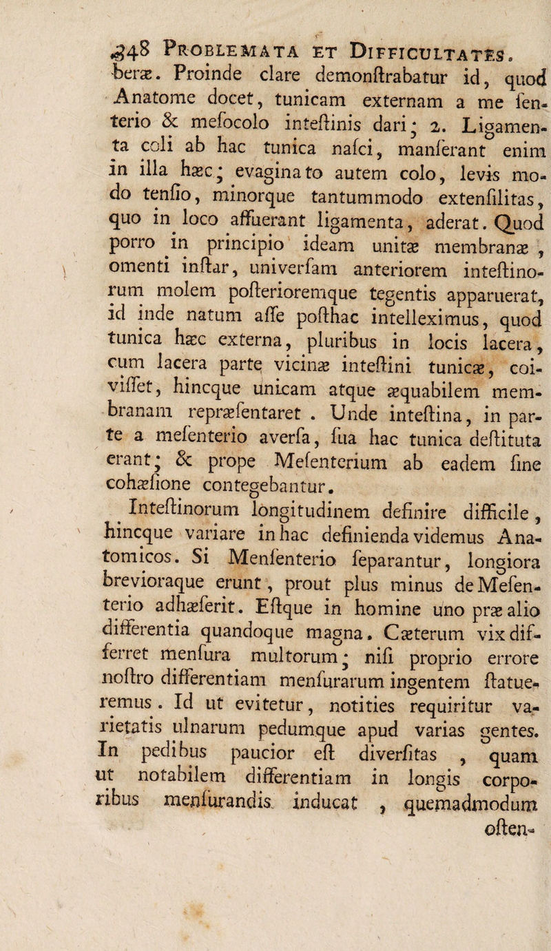 berae. Proinde clare demonftrabatur id? quod Anatome docet, tunicam externam a me fen- terio 8c mefocolo inteftinis dari* 2. Ligamen¬ ta coli ab hac tunica nafci, manlerant enim in illa haec * evaginato autem colo, levis mo¬ do tenfio, minorque tantummodo extenfilitas, quo in loco affuerant ligamenta, aderat. Quod porro in principio ideam unitae membranae , omenti inftar, univerfam anteriorem inteftino- rum molem poflerioremque tegentis apparuerat, id inde natum affe poflhac intelleximus, quod tunica haec externa, pluribus in locis lacera, cum lacera parte vicinae intefhni tunicae, coi- viflet, hincque unicam atque aequabilem mem¬ branam repraffentaret . Unde inteflina, in par¬ te a mefenterio averfa, fua hac tunica aeftituta erant* & prope Mefenterium ab eadem fine cohsfione contegebantur. _ Inteftinorum longitudinem definire difficile , hincque variare in hac definienda videmus Ana¬ tomicos. Si Menfenterio feparantur, longiora brevioraque erunt, prout plus minus de Mefen¬ terio adhxlerit. Effque in homine uno prae alio differentia quandoque magna. Ceterum vix dif¬ ferret menfura multorum* nifi proprio errore noflro differentiam menfurarum ingentem ffatue- remus . Id ut evitetur, notities requiritur va¬ rietatis ulnarum pedumque apud varias gentes. In pedibus paucior efl diverfitas , quam ut notabilem differentiam in longis corpo¬ ribus meniurandk inducat , quemadmodum often-