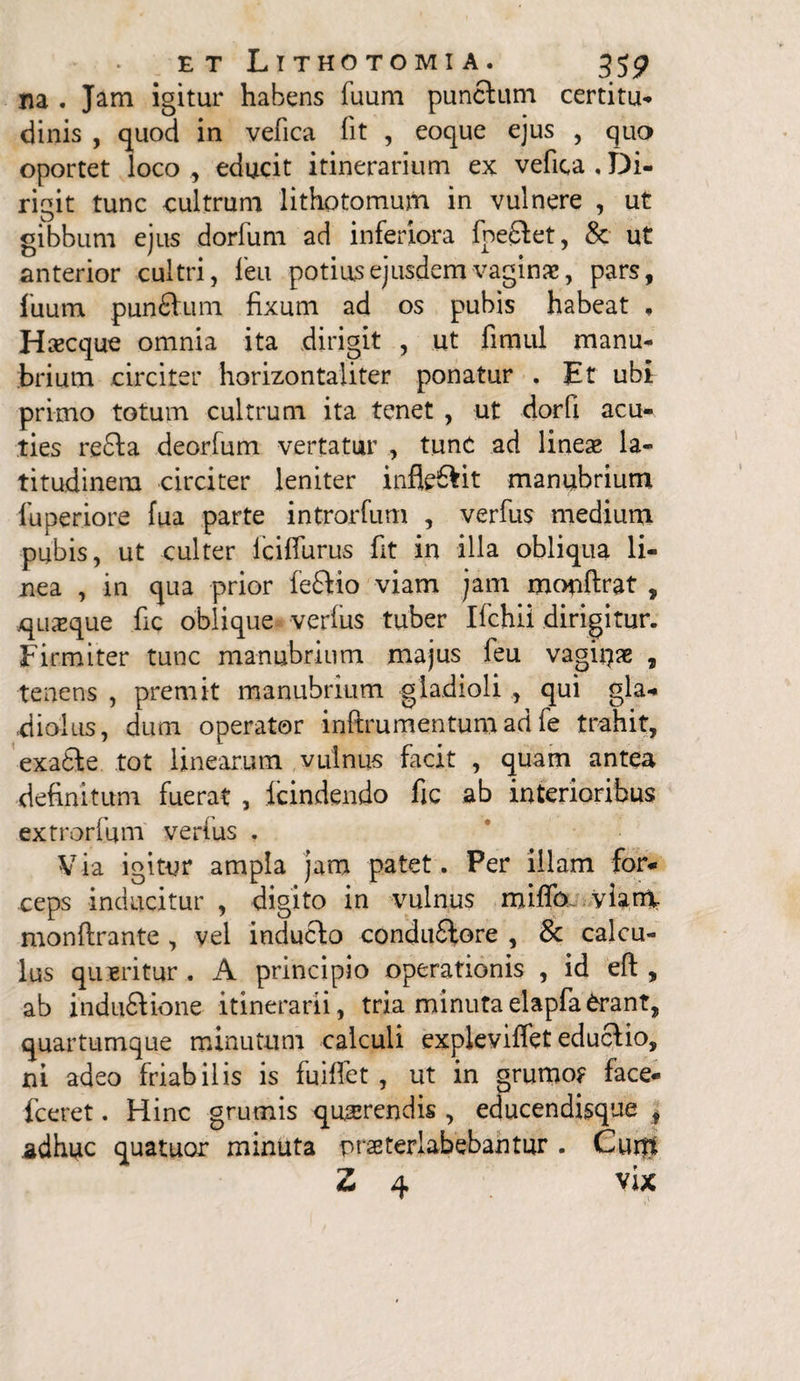 na . Jam igitur habens fuum punctum certitu¬ dinis , quod in vefica fit , eoque ejus , quo oportet loco, educit itinerarium ex vefica,Di¬ rigit tunc cultrum lithotomum in vulnere , ut gibbum ejus dorfum ad inferiora foedtet, & ut anterior cultri, leu potius ejusdem vaginae, pars, 1'uum punfitum fixum ad os pubis habeat , Haecque omnia ita dirigit , ut fimul manu¬ brium circiter horizontaliter ponatur . Et ubi primo totum cultrum ita tenet , ut dorfi acu- ties re£ta deorfum vertatur , tunc ad lineae la¬ titudinem circiter leniter infle&it manubrium fuperiore fua parte introrfum , verfus medium pubis, ut culter lciffurus fit in illa obliqua li¬ nea , in qua prior fe£tio viam jam mopftrat , quaeque fic oblique verius tuber Ifchii dirigitur. Firmiter tunc manubrium majus feu vaginae , tenens , premit manubrium gladioli , qui gla¬ diolus, dum operator inftrumentum ad fe trahit, exa£le tot linearum vulnus facit , quam antea •definitum fuerat , icindendo fic ab interioribus extrorfum verius . V ia igitur ampla jam patet. Per illam for¬ ceps inducitur , digito in vulnus miflb viam monftrante , vel inducto conduftore , & calcu¬ lus queritur . A principio operationis , id eft , ab induftione itinerarii, tria minutaelapfatont, quartumque minutum calculi expleviffet eductio, ni adeo friabilis is fuiffet , ut in grumo? face- fceret. Hinc grumis qu,serendis , educendisque t adhuc quatuor minuta praeterlabebahtur . Curtt