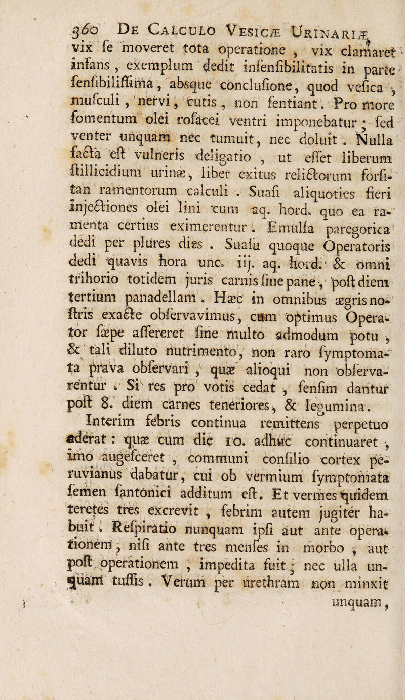 vix fe moveret tota operatione , vix clamaret infans, exemplum'dedit infenfibilitatis in parte fenfibiliflima, absque conclufione, quod vefica , mufculi, nervi, cutis , non fentiant. Fro more fomentum olei rofacei ventri imponebatur * fed venter unquam nec tumuit, nec doluit . dialia facta eft vulneris deligatio , ut e fiet liberum ftillicidium urinas, liber exitus rei i orum forfi- tan ramentorum calculi . Suafi aliquoties fieri Injeftiones olei lini 'cum aq. hoixL quo ea ra¬ menta certius eximerentur « E mulla paregorica aedi per plures dies . Sualu quoque Operatoris dedi quavis hora unc-0 iij. aq. hordv & omni trihorio totidem juris carnis fine pane, poftdiem tertium panadeilam . Hasc in omnibus sgrisno- ftris exalte- obfervavimus, cum optimus Opera¬ tor fepe aflfereret fine multo admodum potu , tali diluto nutrimento, non raro fymptoma- ta prava oblervari , quas alioqui non oblerva- rentur v Si res pro votis cedat , fenfim dantur poft 8. diem carnes teneriores, & legumina. Interim febris continua remittens perpetuo «derat: quas cum die io. adhuc continuaret •, imo augefeeret , communi conlilio cortex pe- ur, cui ob vermium fymptomata femen fantbnici additum efi. Et vermes quidem teretes tres excrevit , febrim autem jugiter ha~ buit. Refpiratio nunquam ipfi aut ante operae tioriem, nili ante tres mentes in morbo , aut poli,operationem , impedita fuit* nec ulla un- «juam tuffis . Verum per urethram non minxit