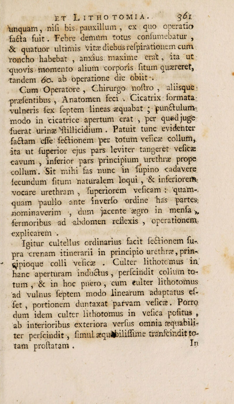 tmquam, nifi bis. pauxillum , ex quo operatio fa£ta fuit. Febre demam totus confumebatur , <Sc quatuor ultimis Vita? diebus rcipirfttionem cum roncho habebat , anxius, maxime erat, ita ut quovis momento alium corporis fitum qmereret, •tandem ab operatione die obiit'. Cum Operatore , Chirurgo- iioftro , aliisque; pratentibus , Anatomen feci » Cicatrix formata: vulneris (ex feptem lineas aequabat ; pun&ulumr- modo in cicatrice apertum erat , per qu«)djuge fuerat urin^Mfillicidium . Patuit tunc evidenter faftam effe teaionem 'per totum veTicae collum, ita ut luperior ejus pars leviter tangeret veticx cavum 5 interior pars 'principium 'urethra prope collum'. Sit mihi fas 'nunc in lupino. cadavere fecundum fitum naturalem loqui , & inferiorertt; vocare urethram , fuperiorern veficam : . quam-,, quam paullo ante mverfo ordine has partes^, nominaverim , dum jacente asgro in menfa ^ fermonbus ad -abdomen reilexis , opei ationeKij -explicarem . Igitur cultellus ordinarius facit teaionem fu* pra crenam itinerarii in principio urethra, prin-. cipioqud colli veficse . Culter lithotomiis in hanc aperturam inductus, perfcindit colium to¬ tum , & in hoc puero , cum «ulter lithotomus ad vulnus feptem modo linearum adaptatus et- fet , portionem duntaxat pafvam vetica?. Porro dum idem culter lithotomus in vefica potitus , ab interioribus exteriora verfus omnia requabili- ter perfcindit, fimul sequ^bihffinic tianfeindit to¬ tam proflatam .