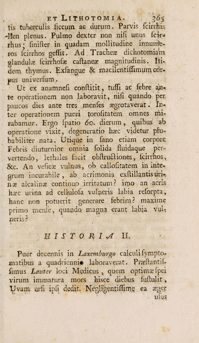 iis tuberculis ficcutn ac durum. Parvis fcirrhis -Iten plenus. Pulmo dexter non nifi unus fck- rhus; finifter in quadam mollitudine innurrite- ros icirrhos geffit. Ad Tracheas dichotomiam glandula fcirrhofae caftaneas magnitudinis. Iti¬ dem thymus. Exfangue Sc rnacilentiflimpi^cor¬ pus univerfum. , , ^ - .. - Ut ex anamnefi conftitit, tuffi ac febre a#-, te operationem non laboravit, nifi quando per paucos dies ante tres menfes asgvotaverat. In¬ ter operationem pueri torofitatem omnes mi¬ rabamur. Ergo Ipatio 60. dierum, quibus ab operatione vixit, degeneratio Iicec videtur pro¬ babiliter nata. Utique in fano etiam corpore Febris diuturnior omnia folida fluidaque per¬ vertendo, lethales facit obftru£lione$, fcirrhos, &c. An veficae vulnus, ob callofitatem in inte¬ grum incurabile , ab acrimonia exftillantisuri- xice aicaiinae continuo irritatum? imo an -acris hxc urina ad cellulofa vulneris labia reforpta, hanc non potuerit generare febrim? maxime primo pienfe, quando magna erant labia vul-j neris ? BIST 0 R I A IL Puer decennis in Laxemburgo calculi fympto* matibus a quadrienni® laboraverat. Praeftantil- fimus Lauter loci Medicus , quem optimae fpei virum immatura mors hisce diebus fuftulit, Uvam urfi ipfi dedit Meglj.gentiffime ea asger ufus