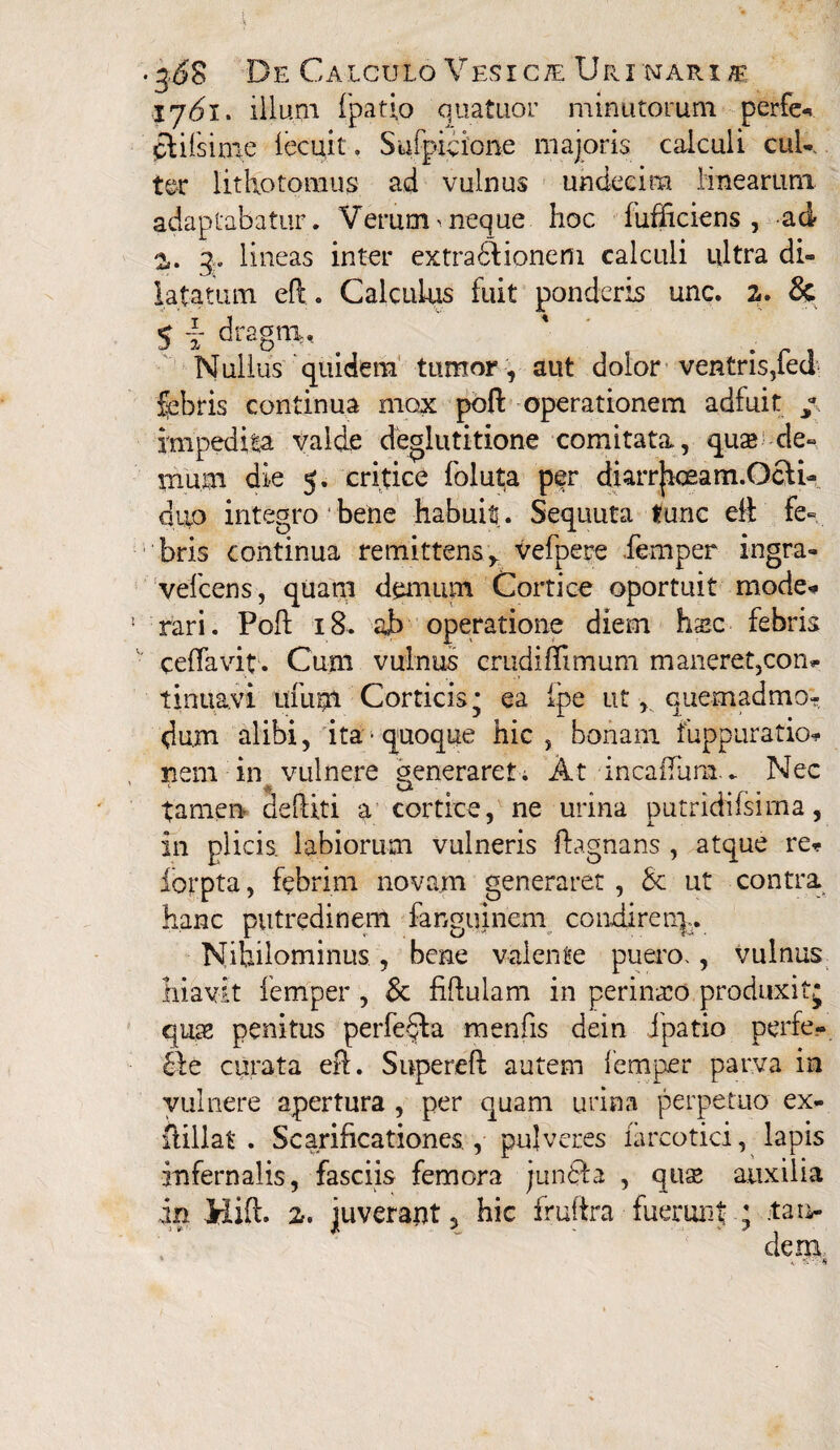 I7<5i. illum fpatio quatuor minutorum perfer qlifsime lecuit. Sulpicio ne majoris calculi cul¬ ter lithotomiis ad vulnus undecim linearum adaptabatur . Verum ^ neque hoc fufhciens , -ad z. q. lineas inter extrabiionem calculi ultra di¬ latatum eft. Calculus fuit ponderis unc. z» & 5 T dragtR, _ ' Nullus quidem tumor , aut dolor ventris,fed fabris continua mox poft operationem adfuit / hnpedifca valde deglutitione comitata, quse de¬ mum die 5. critice foluta per diarrJiceam.Ocfi- duo integro bene habuit. Sequuta tunc elf fe¬ bris continua remittens* vefpere fernper ingra- vefcens, quani demum Cortice oportuit mode* ‘ rari. Poli: 18. ab operatione diem hsc febris ceffavit . Cum vulnus crudiffimum m aneret,con? tinuavi itfutn Corticis* ea ipe ut, quemadmo¬ dum alibi, ita-quoque hic, bonam fuppuratio* nem in vulnere generaret; At incaflum.. Nec tamen- dediti a cortice, ne urina putridifsima, in plicis, labiorum vulneris ftagnans , atque re? iorpta, febrim novam generaret , 6c ut contra hanc putredinem fanguinem condi ren],. Nihilominus , bene valente puero., vulnus hiavit iemper , & fiftulam in perineo produxitj quae penitus perfera menfis dein fpatio perfe.- £ie curata eft. Supereft autem Iemper parva in vulnere apertura , per quam urina perpetuo ex- ftillat . Scarificationes , pulveres farcotici, lapis infernalis, fasciis femora junfta , quse auxilia in Hift. z, juverant, hic fruftra fuermit ; tau-