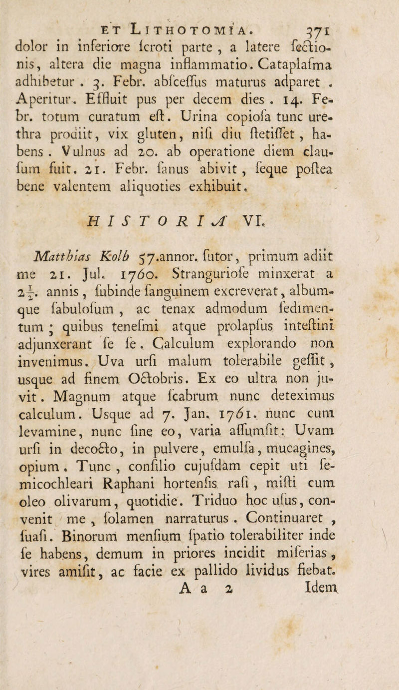 dolor in inferiore Icroti parte , a latere fectio- nis, altera die magna inflammatio. Cataplafma adhibetur . 3. Febr. abfceffus maturus adparet . Aperitur-. Effluit pus per decem dies . 14. Fe¬ br. totum curatum eft. Urina copiofa tunc ure¬ thra prodiit, vix gluten, nili diu Aetiflet, ha¬ bens . V ulnus ad 20. ab operatione diem clau- fum fuit. 21. Febr. fanus abivit, feque poflea bene valentem aliquoties exhibuit,. HISTORIA vr. Matthlas Kolb 57*annor. lutor, primum adiit me 21. Jul. 1760. Stranguriofe minxerat a annis, fubinde fanguinem excreverat > album¬ que fabulofum , ac tenax admodum fedimen- tum * quibus tenefmi atque prolapius inteflini adjunxerant fe le. Calculum explorando non invenimus. Uva urfi malum tolerabile geffit, usque ad finem O£lobris. Ex eo ultra non ju¬ vit . Magnum atque fcabrum nunc deteximus calculum. Usque ad 7. Jan. 1761. nunc cum levamine, nunc fine eo, varia aflumfit: Uvam urfi in decodfo, in pulvere, emulfa, mucagines, opium. Tunc, confilio cujufdam cepit uti fe- micochleari Raphani horteniis. rafi , mifti cum oleo olivarum, quotidie. Triduo hoc ulus, con¬ venit me , folamen narraturus . Continuaret , fuafi. Binorum menfium fpatio tolerabiliter inde fe habens, demum in priores incidit m i feri as, vires amifit, ac facie ex pallido lividus fiebat. A a 2 Idem