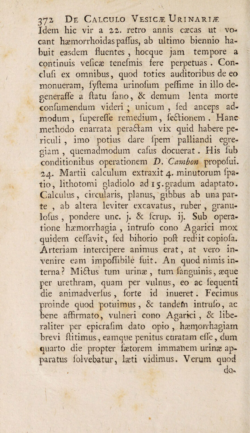 Idem hic vir a 22. retro annis escas ut vo¬ cant hsmorrhoidaspaffus, ab ultimo biennio ha¬ buit easdem fluentes , hoc que jam tempore a continuis vefics tenefmis fere perpetuas . Con- clufi ex omnibus, quod toties auditoribus de eo monueram, fyftema urinofum peflime in illo de- generaffe a flatu fano, & demum lenta morte confumendum videri ; unicum , fed anceps ad¬ modum , fupereffe remedium, fedbionem . Hanc methodo enarrata peradlam vix quid habere pe¬ riculi , imo potius dare fpem palliandi egre¬ giam , quemadmodum cafus docuerat. His fub conditionibus operationem D. Cambon propofui. 24. Martii calculum extraxit 4. minutorum fpa- tio, lithotomi gladiolo ad 15.gradum adaptato. Calculus, circularis, planus, gibbus ab una par¬ te , ab altera leviter excavatus, ruber, granu- lofus , pondere unc. j. & fcrup. ij. Sub opera¬ tione haemorrhagia , intrufo cono Agarici mox quidem cefiavit, fed bihorio pofl rediit copiofa. Arteriam intercipere animus erat, at vero in¬ venire eam impofiibile fuit. An quod nimis in¬ terna? Miftus tum urinae, tum fanguinis, seque per urethram, quam per vulnus, eo ac fequenti die animadverfus, forte id inueret. Fecimus proinde quod 'potuimus, & tandefti intrufo, ac bene affirmato, vulneri cono Agarici, & libe- raliter per epicrafim dato opio , haemorrhagiam brevi ftitimus, eamque penitus curatam eife, dum quarto die propter faetorem immanem urinae ap¬ paratus folvebatur, Isti vidimus. Verum quod