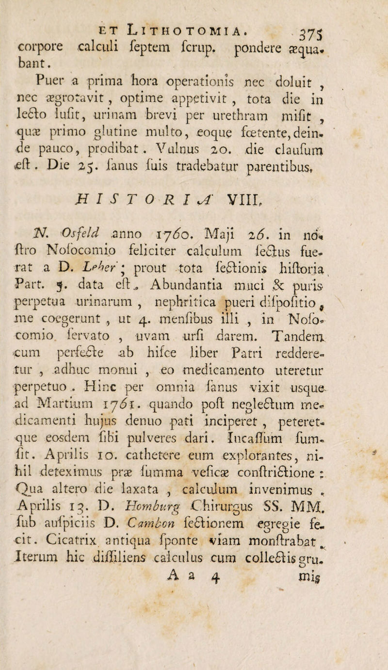 corpore calculi feptem fcrup. pondere sequa. bant. Puer a prima hora operationis nec doluit , nec aegrotavit, optime appetivit , tota die in ledto lufit, urinam brevi per urethram mifit , quae primo glutine multo, eoque fcetente,dein¬ de pauco, prodibat . Vulnus 20. die claufum eft . Die 25. fanus fuis tradebatur parentibus» HISTORIA VIIL 2V. Osfeld anno 1760. Maji 26. in nd* ftro Nofocomi.o feliciter calculum fedlus fue- rat a D. Leher \ prout tota feftionis hidoria ■Part. 5. data ed„ Abundantia muci & puris perpetua urinarum, nephritica pueri difpofitio 9 me coegerunt , ut 4. menfrbus illi , in 'Nofo* comio fervato , uvam urfi darem. Tandem cum perfefte ab hifce liber Patri reddere¬ tur , adhuc monui , eo medicamento uteretur perpetuo . Hinc per omnia fanus vixit usque- ad Martium 1761. quando pod negledhim rne« dicamenti hujus denuo pati inciperet , peteret* que eosdem libi pulveres dari. Incaffum fum- fit. Aprilis 10. cathetere eum explorantes, ni¬ hil deteximus prae fumma veficse condridlione : Qua altero die laxata , calculum invenimus . Aprilis iq. D. Homburg Chirurgus SS. MM. fub auf pici is D. Ccnnbcn feftionem epreeie fe. • . ^ OO cit. Cicatrix antiqua fponte viam mondrabat. Iterum hic di/Iiliens calculus cum collefHsgru. O A a 4 mi§