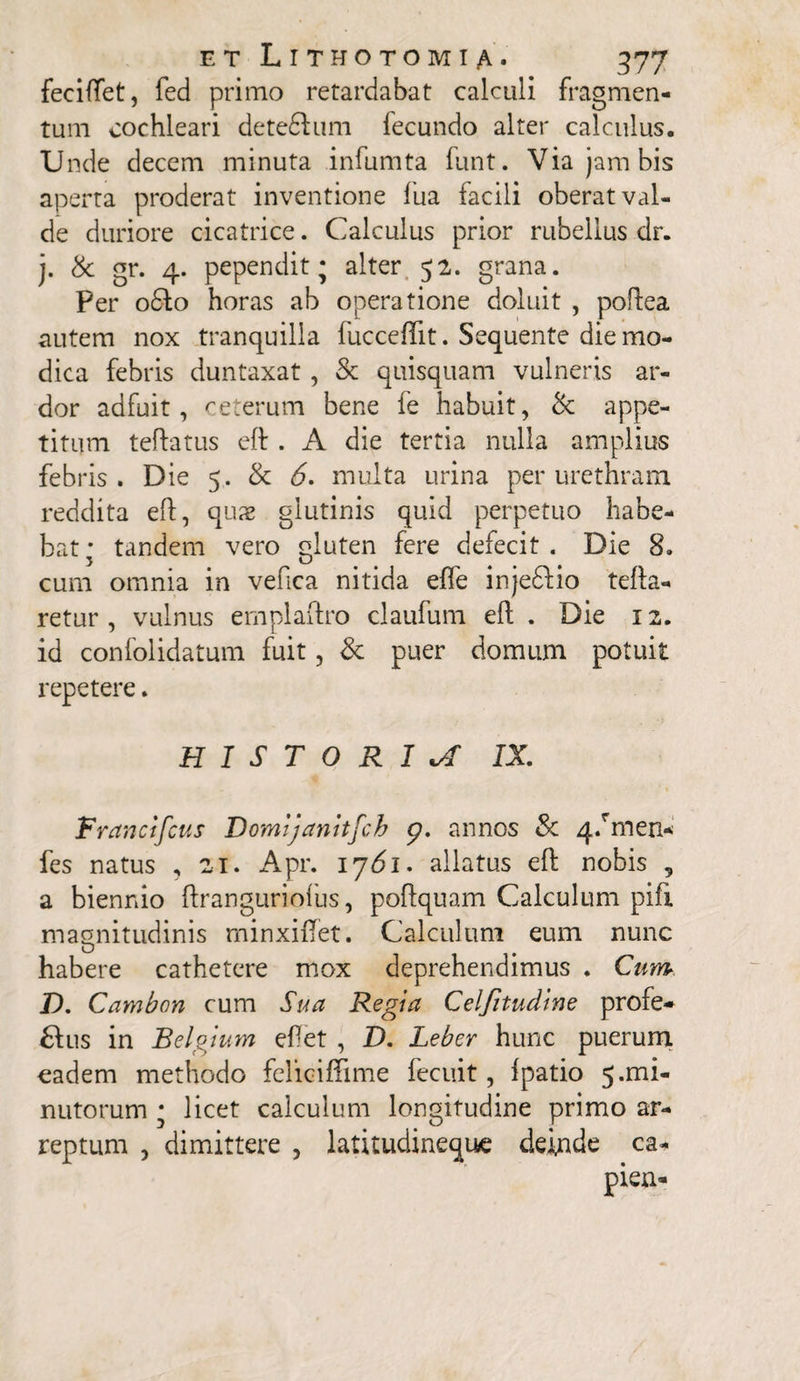 feciftet, fed primo retardabat calculi fragmen¬ tum cochleari detedhmi fecundo alter calculus. Unde decem minuta infumta funt. Via jam bis aperta proderat inventione fua facili oberat val¬ de duriore cicatrice. Calculus prior rubellus dr. j. St gr. 4. pependit; alter 52. grana. Per o6fo horas ab operatione doluit , poftea autem nox tranquilla fucceffit. Sequente die mo¬ dica febris duntaxat, St quisquam vulneris ar¬ dor adfuit, ceterum bene fe habuit, St appe¬ titum teftatus eft . A die tertia nulla amplius febris. Die 5. St 6. multa urina per urethram reddita eft, quas glutinis quid perpetuo habe¬ bat; tandem vero gluten fere defecit. Die 8. cum omnia in vefica nitida eflfe injedfio tefta- retur , vulnus emplaftro claufum eft . Die 12. id confolidatum fuit, St puer domum potuit repetere. HISTORIA IX Francifcus Domijanttfch 9. annos St 4/men* fes natus , 21. Apr. 1761. allatus eft nobis , a biennio ftranguriofus, poftquam Calculum pifi magnitudinis minxiftet. Calculum eum nunc 0 habere cathetere mox deprehendimus . Cum D. Cambon cum Sua Regia Celfitudine profe* £his in Belgium ef et , D. Leber hunc puerum eadem methodo feliciftime lecuit, Ipatio 5.1ni- nutorum ; licet calculum longitudine primo ar¬ reptum , dimittere , latitudineque deinde ca-