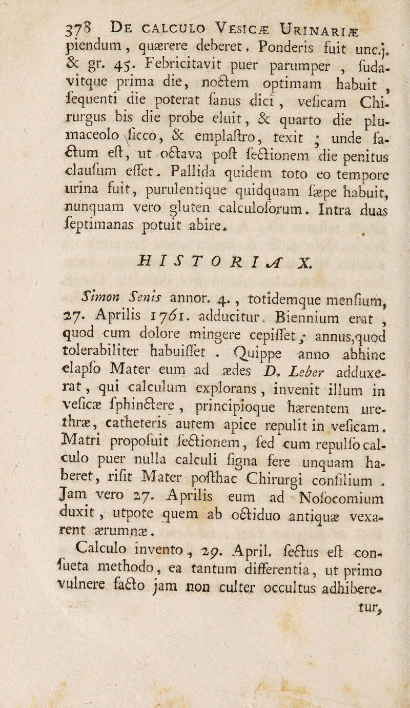 piendum, quaerere deberet, Ponderis fuit unc.j. & gr. 45. Febricitavit puer parumper , fuda- vitque prima die, noftem optimam habuit, feq nenti die poterat fanus dici , veficam Chi! rurgus bis die probe eluit, & quarto die plu- maceolo yficco, & emplaftro, texit • unde fa- fium ed, ut odfava pod fefKonem die penitus claufiun efiet» Pallida quidem toto eo tempore lirina fuit, purulentique quidquam faepe habuit, nunquam vero gluten calculolormn. Intra duas feptimanas potuit abire» BIST O R I X Slmon Senis annor. 4. , totidemque mendum, 2.7. Aprilis 1761» adducitur t Biennium erat , quod cum dolore mingere cepiffet* annus,quod tolerabiliter hahuiffet . Quippe anno abhinc -elapfo Mater eum ad aedes D» Lebey adduxe¬ rat , qui calculum explorans , invenit illum in veficas fphinftere , principioque haerentem .ure¬ thrae,^ catheteris autem apice repulit in veficam* Matri propofuit feaionem, fed cum repulfo cal¬ culo puer nulla calculi figna fere unquam ha¬ beret, rifit Mater pofthac Chirurgi confilium . Jam vero 27. Aprilis eum ad Noiocomium duxit , utpote quem ab odfiduo antiquae vexa¬ rent aerumnae. Calculo invento, 2p, April. felhis efi: -con¬ ate methodo, ea tantum differentia, ut primo vulnere fafto jam non culter occultus adhibere¬ tur^