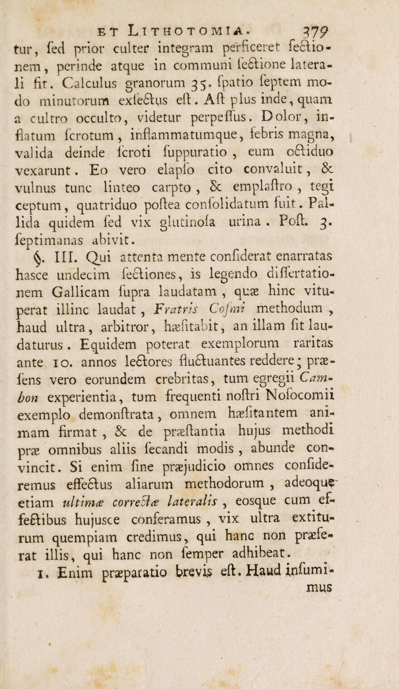 tur, fed prior culter integram perficeret fe£tio- nem, perinde atque in communi fe£tione latera¬ li fit. Calculus granorum 35. fpatio feptem mo¬ do minutorum exfe&us eft . Aft plus inde, quam a cultro occulto, videtur perpetius. Dolor, in¬ flatum fcrotum , inflammatumque, febris magna, valida deinde lcroti fuppuratio , eum o&iduo vexarunt. Eo vero elapfo cito convaluit, & vulnus tunc linteo carpto , emplaflro , tegi ceptum, quatriduo poflea confolidatum fuit. Pal¬ lida quidem fed vix glutinofa urina . Poft. 3. feptimanas abivit. III. Qui attenta mente confiderat enarratas hasce undecim feciiones, is legendo differtatio- nem Gallicam fupra laudatam , quas hinc vitu¬ perat illinc laudat , Fratris Cojmi methodum , haud ultra, arbitror, haefitabit, an illam fit lau¬ daturus . Equidem poterat exemplorum raritas ante 10. annos le£tores fluftuantes reddere j prae¬ iens vero eorundem crebritas, tum egregii Cam- bon experientia, tum frequenti noftri Nofocomii exemplo demonftrata, omnem haefitantem ani¬ mam firmat , & de praeftantia hujus methodi prae omnibus aliis fecandi modis , abunde con- vincit. Si enim fine praejudicio omnes confide¬ remus effectus aliarum methodorum , adeoqu? etiam ultima correcUa lateralis , eosque cum ef- feftibus hujusce conferamus , vix ultra extitu- rum quempiam credimus, qui hanc non praefe¬ rat illis, qui hanc non femper adhibeat. 1. Enim praeparatio brevis eft. Haud infumi- mus