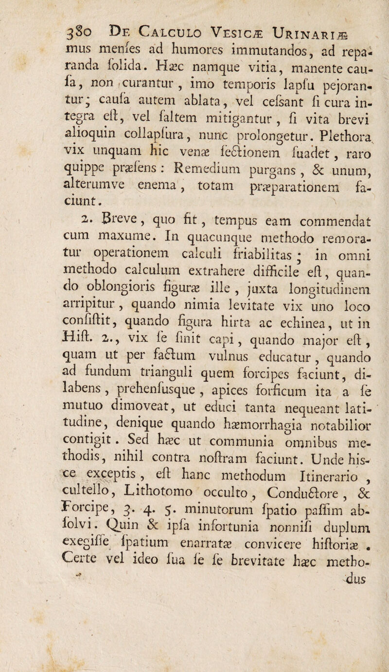 mus menfes ad humores immutandos, ad repa¬ randa foiida. Hxc namque vitia, manente cau- fa, non curantur , imo temporis lapfu pejoran¬ tur j caula autem ablata, vel cefsant ii cura in¬ tegra eft, vel faltem mitigantur , fi vita brevi alioquin collapiura, nunc prolongetur. Plethora. vix unquam hic venae fefiiionem fuadet, raro quippe prxiens : Remedium purgans , & unum, alterumve enema, totam praeparationem fa¬ ciunt . 2. Breve, quo fit, tempus eam commendat cum maxume. In quacunque methodo remora¬ tur operationem calculi friabilitas * in omni methodo calculum extrahere difficile eft, quan¬ do oblongioris figurae ille, juxta longitudinem, arripitur , quando nimia levitate vix uno loco confiftit, quando figura hirta ac echinea, ut in iiift. 2., vix fe finit capi, quando major eft, quam ut per faftum vulnus educatur , quando ad fundum trianguli quem forcipes faciunt, di- labens, prehenfusque , apices forficum ita a fe mutuo dimoveat, ut educi tanta nequeant lati¬ tudine, denique quando haemorrhagia notabilior contigit. Sed hxc ut communia omnibus me¬ thodis, nihil contra noftram faciunt. Unde his- exceptis, eil hanc methodum Itinerario , cultello, Lithotomo occulto, Condudlore , 8c Forcipe, 3. 4. 5. minutorum fpatio paffim ab- lolvi. Quin & ipfa infortunia nonnifi duplum exegifie fpatium enarratx convicere hiftorix • Certe vel ideo lua fe fe brevitate hxc metho¬ dus