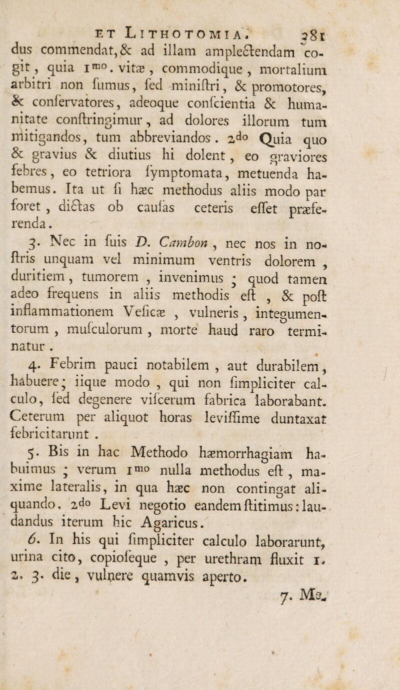 dus commendat, & ad illam ampleiSfendam co¬ git , quia imo. vito , commodique , mortalium arbitri non fumus, fed miniftri, & promotores, & confervatores, adeoque confcientia & huma¬ nitate conftringimur, ad dolores illorum tum mitigandos, tum abbreviandos. 2do Quia quo & gravius & diutius hi dolent, eo graviores febres, eo tetriora fymptomata, metuenda ha¬ bemus. Ita ut fi hoc methodus aliis modo par foret , dftftas ob caulas ceteris effet profe¬ renda . 3* Nec in fuis D. Cambon , nec nos in no- ftris unquam vel minimum ventris dolorem , duritiem, tumorem , invenimus * quod tamen adeo frequens in aliis methodis eft , & poli inflammationem Vefico , vulneris , integumen¬ torum , mufculorum , morte haud raro termi¬ natur . 4. Febrim pauci notabilem, aut durabilem, habuere; iique modo , qui non fimpliciter cal¬ culo, led degenere vifcerum fabrica laborabant. Ceterum per aliquot horas leviffime duntaxat febricitarunt . 5. Bis in hac Methodo haemorrhagiam ha¬ buimus ; verum i^o nulla methodus eft, ma¬ xime lateralis, in qua hoc non contingat ali¬ quando. 2^° Levi negotio eandem ftitimus: lau¬ dandus iterum hic Agaricus. 6. In his qui fimpliciter calculo laborarunt, urina cito, copiofeque , per urethram fluxit 1. 2. 3. die, vulnere quamvis aperto. 7. Me*