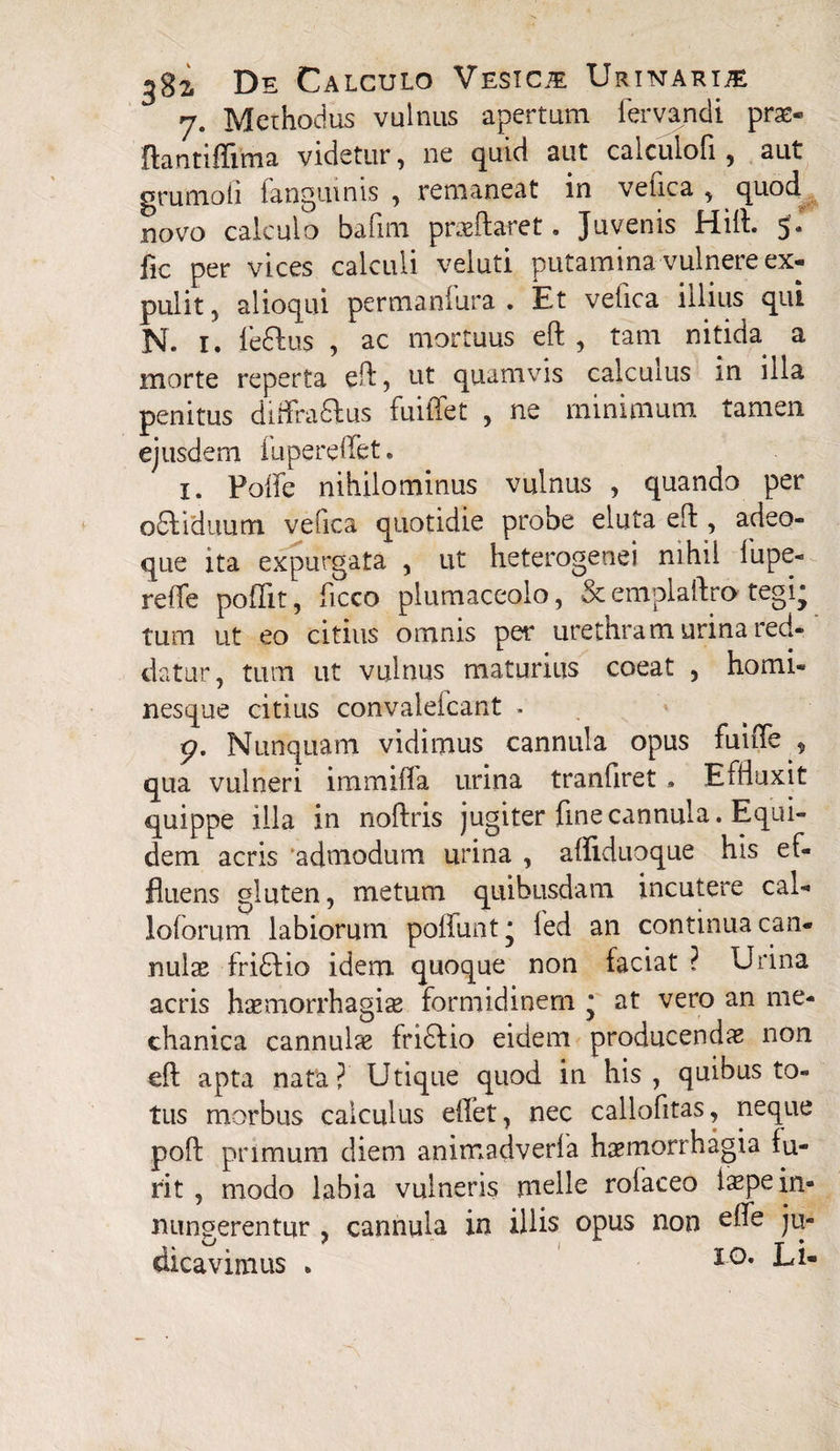 7. Methodus vulnus apertum fervandi prae- ftantiffima videtur, ne quid aut calculofi , aut grumo fi (anguinis , remaneat in vefica , quod novo calculo bafim praedaret. Juvenis Hili 5. fic per vices calculi veluti putamina vulnere ex¬ pulit } alioqui permanfura . Et vefica illius qui N. 1. feftus , ac mortuus eft , tam nitida a morte reperta eft, ut quamvis calculus in illa penitus diffractus fuiffet , ne minimum tamen ejusdem fupereffet. 1. Poife nihilominus vulnus , quando per oCtiduum vefica quotidie probe eluta eft , adeo- que ita expurgata , ut heterogenei nihil (upe- refte pofifit, ficco plumaceolo, & emplaftro tegi; tum ut eo citius omnis per urethram urina red¬ datur, tum ut vulnus maturius coeat , homi¬ nesque citius convaleicant . <?. Nunquam vidimus cannula opus fuiffe , qua vulneri immifla urina tranfiret • Effluxit quippe illa in noftris jugiter fine cannula. Equi¬ dem acris ‘admodum urina , afliduoque his ef¬ fluens gluten, metum quibusdam incutere cal- loforum labiorum poliunt* led an continua can¬ nulae friCtio idem quoque non faciat ? Urina acris haemorrhagiae formidinem * at vero an me¬ chanica cannulae friCfio eidem producendae non eft apta nata? Utique quod in his, quibus to¬ tus morbus calculus eilet, nec callofitas, neque poft primum diem animadverfa haemorrhagia fu- rit , modo labia vulneris meile rofaceo iaepein- nungerentur , cannula in illis opus non efle ju¬ dicavimus . IO* Li-