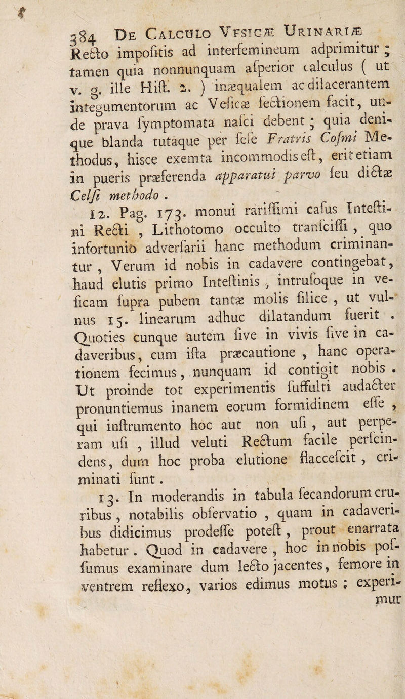 Reblo impofitis ad interfemineum adprimitur; tamen cjuia nonnutiqusni aipenor c alculus ( ut v. o. ille Hift. 1. ) inaequalem ac dilacerantem integumentorum ac Velicte lectionem facit, ut.- de prava fymptomata nalci debent; quia. deni¬ que blanda tutaque per fele Fratris Cofmi Me¬ thodus, hisce exemta incommodis eft, erit etiam in pueris proferenda apparatui parvo leu dicto Celji methodo . X2. Pag. 173. monui rariffimi cafus Intefti- ni Redii \ Lithotomo occulto tranfciffi , . quo infortunio adveriarn hanc methodum criminan¬ tur , Verum id nobis in cadavere contingebat, haud elutis primo Inteftinis , intrufoque in ve- ficam lupra pubem tantae molis filice , ut vul¬ nus 15. linearum adhuc dilatandum fuerit . Quoties cunque autem iive in vivis five in ca¬ daveribus, cum ifta praecautione , hanc opera¬ tionem fecimus, nunquam id contigit nobis . TJt proinde tot experimentis fuffiilti audadler pronuntiemus inanem eorum formidinem e fi e , qui inifrumento hoc aut non ufi , aut perpe¬ ram ufi , illud veluti Redlum facile peilcin- dens, dum hoc proba elutione flacceicit , cri«* minati funt. 13. In moderandis in tabula fecandorumcru¬ ribus , notabilis obiervatio , quam in cadavcii- bus didicimus prodeffe poteif , prout enarrata habetur . Quod in cadavere , hoc in nobis pof- fumus examinare dum ledlo jacentes, femore in ventrem reflexo., varios edimus motus ; expeti¬ mur