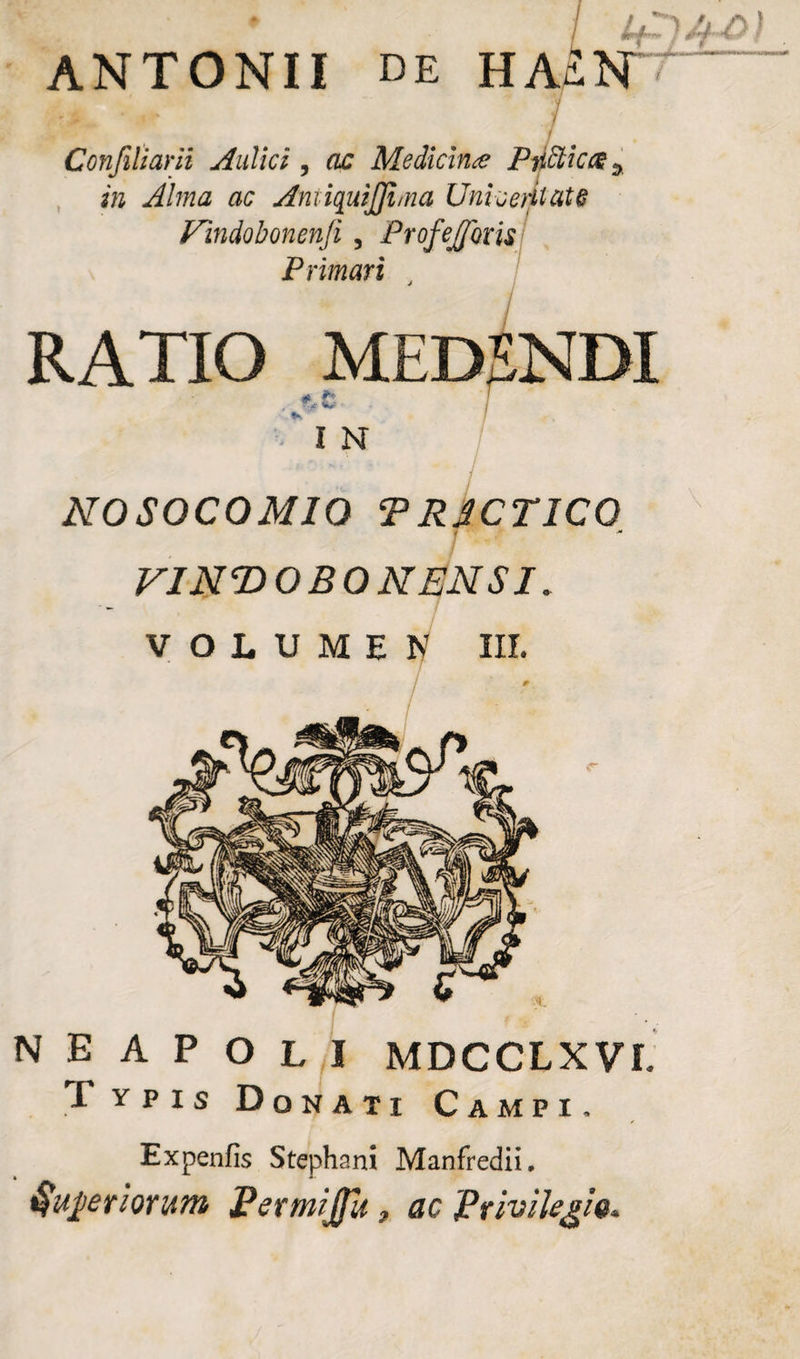 ANTONII de HaIn ' *■ j# ' * ** y i Confiliarii Aulici, ac Medicina Piifficcz5 i» ac Aniiquijjhna Univeritat6 Findo bonenji, Profejfms Primati RATIO MEDSNDI frt • 7 . I , * ■ I N NOSOCOMIO TRSCT1CO M VINTfOBONENSI» VOLUMEN III. NEAPOLI MDCCLX VI Typis Donati Campi. Expenfis Stephani Manfredii. Qupriontm Permijfit, ac Privilegio»