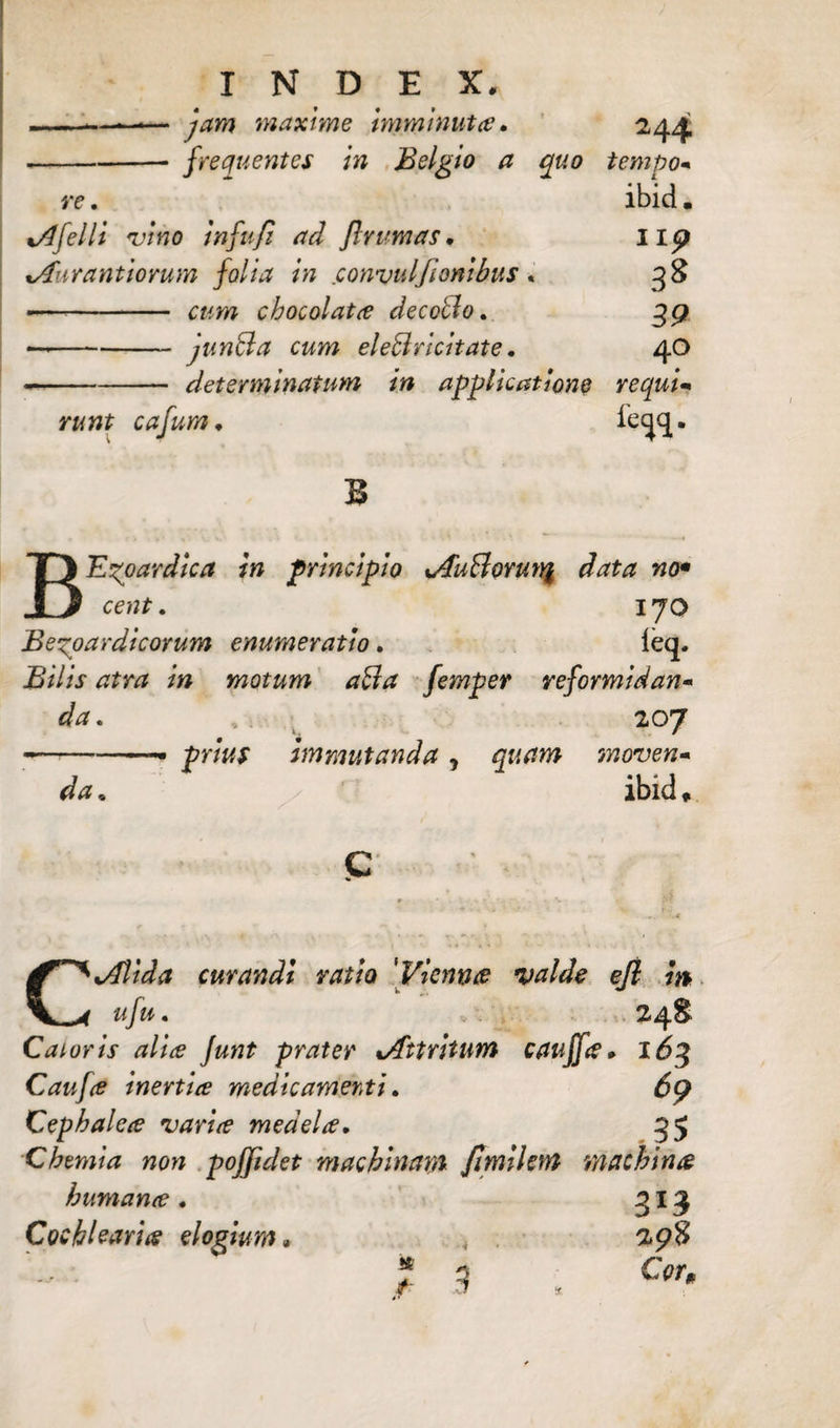 .. .. — jam maxime imminuta. -frequentes in Belgio a quo re. i/lfelli fvino infufi ad /Ir urnas. tAnrantiorum folia in eonvulfionibus« — - cum chocolata decollo. — -jun&a cum ele&ricitate. --determinatum in applicatione runt cafum. II p 3* 39 40 requi- B BE^oardica in principio xAuBoru% data no* cent. 170 Bexpardicorum enumeratio. leq. Bilis atra in motum aBa femper reformidan¬ da. 207 --• prius immutanda , quam moven¬ da . ibid ♦ CjJtida curandi ratio 'Viennae valde ejl m ufu • 248 Caioris alia Junt prater ^Attritum cauffa- 16$ Caufie inertia medicamenti. 69 Cephalece varice medela. 35 Chemia non poffidet machinam /imilem machinae humante . 313 Cochleariis elogium» * . 298 9 Cor, se t