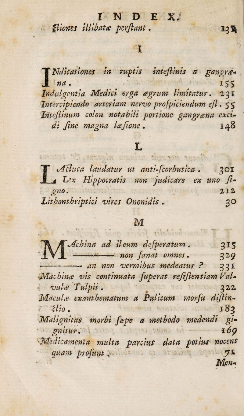 INDE X flionts Illibata perflant. 11% Indicationes in ruptis Iniefiinis a gangrre- na. i S S Indulgentia Medici erga agrum limitatur. 231 Intercipiendo arteriam nervo profpiciendum efl. 55 Intejlinum colon notabili portione gangrana exci» di jine magna lajione * 148 ABuca laudatur ut antufcorbutlca . 301 £pa; Hippocratis non judicare ex uno ji~ gno. 212. Litbonthriptici vires Ononidis . 30 M 'Acbina ad il eum defperatum . #0» fanat omnes. 3*S --— ## #0« vermibus medeatur ? 331 {Machina vis continuata fuperat rejiftentiamVaU • 'uw/ff? Tulpii . 322 Maculo? exanthematum a Pulicum morfu dijlin- ’ Bio. 183 Malignitas morbi f<epe a methodo medendi gi- gnitur. 16<) ■Medicamenta multa parcius data potius nocent quam profunt ;> 7* Men* • *
