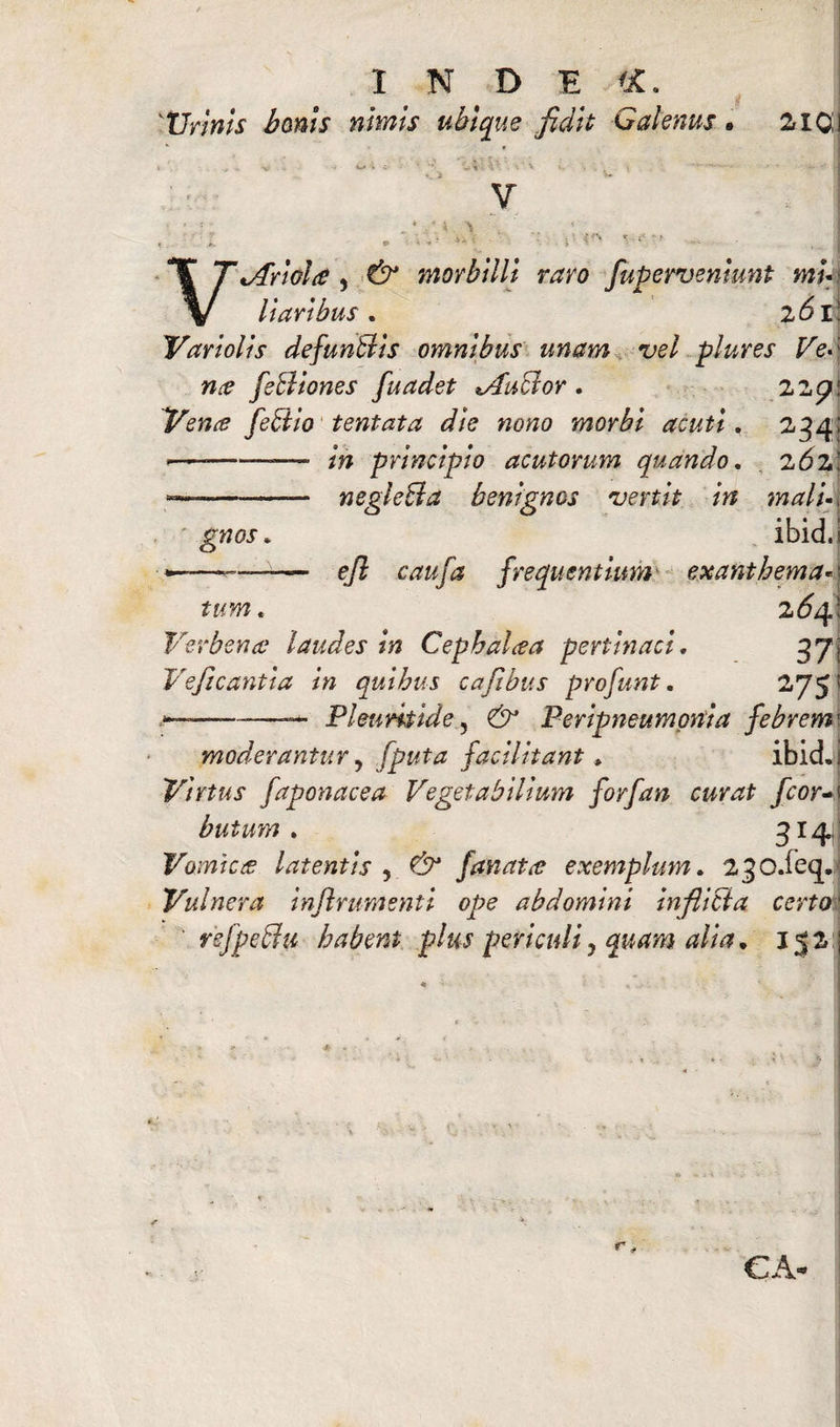 Urinis bonis nimis ubique fidit Galenus. 2101 V , JS e* '1 •* ? * * v- ‘ 4 _ J J VtArwla , CS^ morbilli raro fupervenhmt mu llarlbus . 2<5r; Vari olis defunBls omnibus unam vel plures Ve-\ nce feBiones fuadet lucror. 227: Vena? feBlo tentata die nono morbi acuti. 234; -— principio acutorum quando. 262; —--negleBa benignos vertit in malu\ gnos. ibid.i ----- efi caufa frequentium exanthema«..) fww. 2^4; Verbenae laudes In Cephalcea pertinaci. 37, Vejicantia in quibus cafibus profunt. 275! — --—Pleuris Id e, Perlpneumonta febrem' moderantur, [puta facllitant» ibid.i Virtus faponacea Vegetabilium forfan curat fcor-i butum. 314.; Vomici£ latentis , <3^ fanato? exemplum. 230.feq. Vulnera Inftrumentl ope abdomini inflicta certo' rsfpeBu habent plus periculiy quam alia, 152 ;