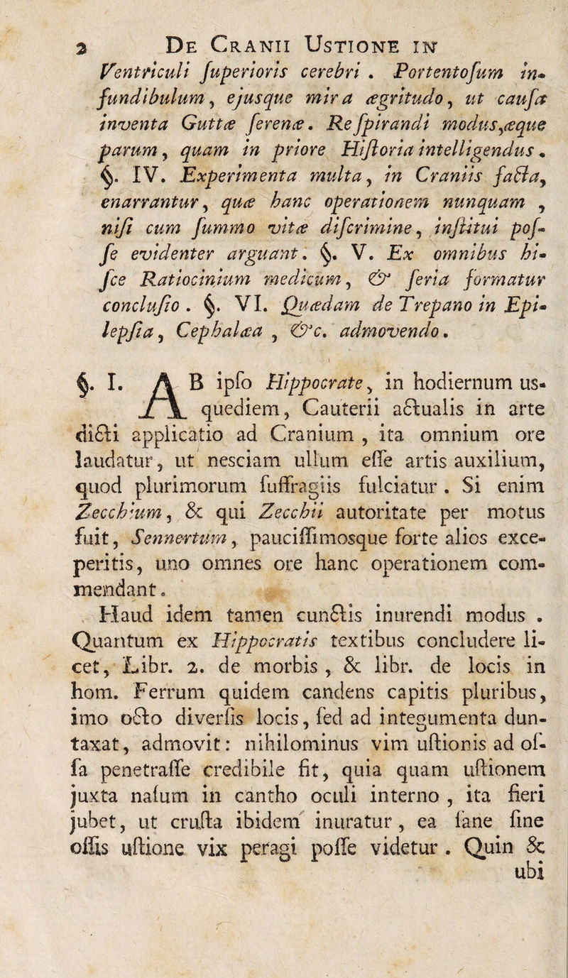 Ventriculi fuperioris cerebri . Portentofum in- fundibulum, ejus que mira agritudo, ut caufa inventa Gutta ferena. Refpirandi modus,aque farum, /» priore Hifioria intelligendus . IV. Experimenta multa, /» Craniis faffa, enarrantur, operationem nunquam , niji cum fummo vita difcrimine, injlitui pof- fe evidenter arguant. V. £* omnibus hi- Jce Ratiocinium medicum, & feria formatur conclufto . VI. Quadam deTrepano in Epi* lepfta, Cephalaa , &c* admovendo. I. A B ipfo Hippocrate, in hodiernum us- j[\. quediem, Cauterii actualis in arte di£ti appiicatio ad Cranium , ita omnium ore laudatur , ut nesciam ullum eflfe artis auxilium, quod plurimorum fuffragiis fulciatur . Si enim Zecchium, & qui Zecchii autoritate per motus fuit, Sennertum, pauciffimosque forte alios exce¬ peritis, uno omnes ore hanc operationem com¬ mendant. Haud idem tamen cun£tis inurendi modus . Quantum ex Hippocratis textibus concludere li¬ cet, Libr. 2. de morbis , & libr. de locis in hom. Ferrum quidem candens capitis pluribus, imo o6to diverfis locis, fed ad integumenta dun- 7 U taxat, admovit: nihilominus vim uftionis ad of¬ fa penetraffe credibile fit, quia quam ultionem juxta nafum in cantho oculi interno , ita fieri jubet, ut crulta ibidem inuratur, ea fane fine ofSs ultione vix petagi poffe videtur . Quin 8c