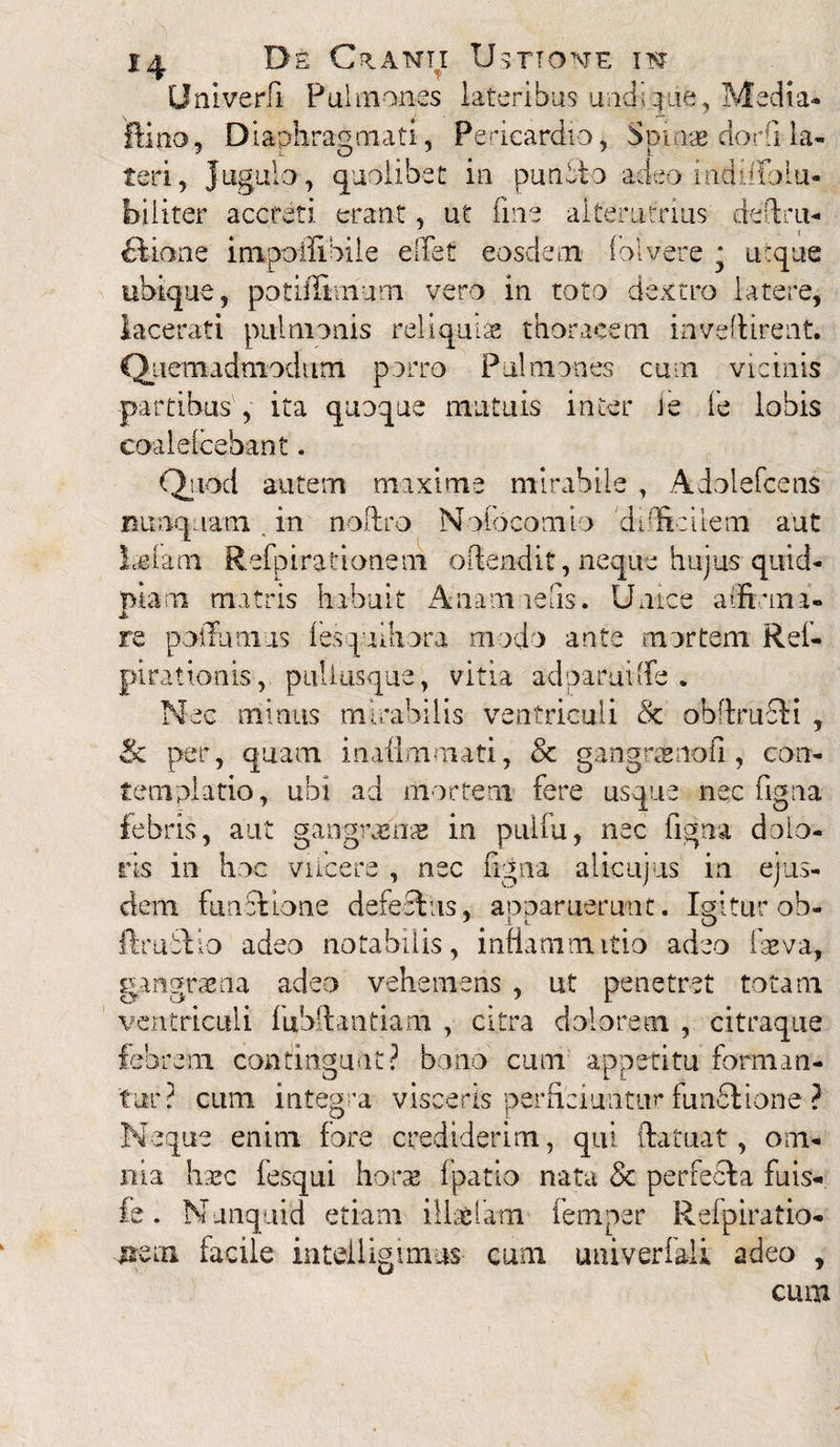 Univerfi Pulmones lateribus undique, Media* ftino, Diaphragmati, Pericardio, S pinse dor (i la- teri, jugulo, quolibet in punbto adeo indilfolu- biliter accreti, erant, ut fine alterutrius defini- ftiane impoffibile elTet eosdem folvere * utque ubique, potiflimum vero in toto dextro latere, lacerati pulmonis reliquiae thoracem invenirent. Quemadmodum porro Pulmones cum vicinis partibus , ita quoque mutuis inter le fe lobis coalelcebant. Quod autem maxime mirabile , Adolefcens nunquam, in noftro Nolbcomio difficilem aut ladana Refpirationem ofiendit, neque hujus quid* piam matris habuit Anamiefis. Unice a'firma¬ re podTumus lesquihora modo ante mortem Rel- pirationis , pullusque, vitia ad parui [fe . Nec minus mirabilis ventriculi & obfiruefi , & per, quam inaflnimati, & g angere no fi , con¬ templatio, ubi ad mortem fere usque nec figna febris, aut gangrama* in pulfu, nec figna dolo¬ ris in hoc viicere , nec figna alicujus in ejus¬ dem functione defectus, aonaruerunt. Igitur ob- ftrubtio adeo notabilis, inflammatio adeo fseva, gangraena adeo vehemens , ut penetret totam ventriculi fubftantiam , citra dolorem , citraque febrem contingunt? bono cum appetitu forman¬ tur? cum integra visceris perficiuntur fundtione ? Neque enim fore crediderim, qui ftatuat, om¬ nia liasc fesqui horae fpatio nata & perfecta fuis- fe. Nunquid etiam iUa&latn femper Refpiratio- uem facile intelligimus cum univerfali adeo , cum