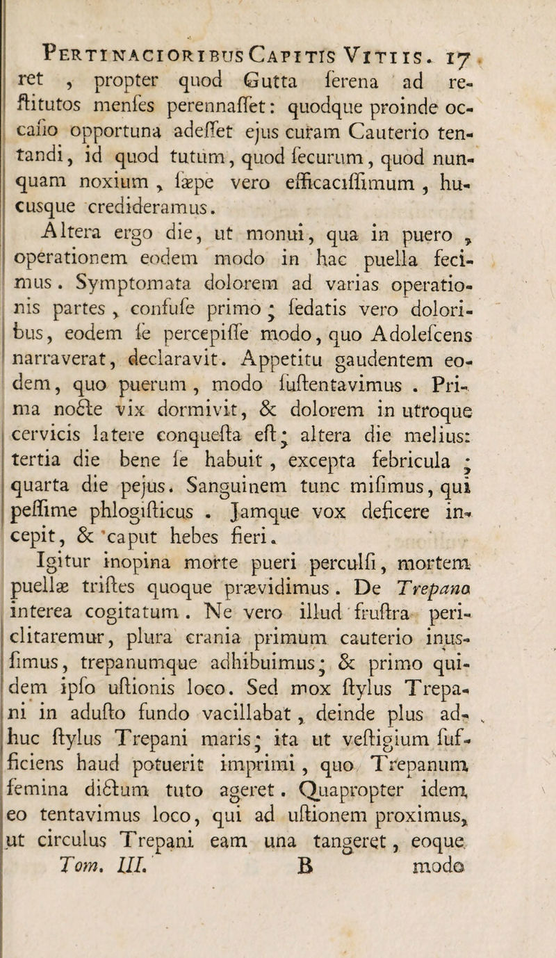 ret , propter quod Gutta ferena ad re- fti tutos menfes perennaftet: quodque proinde 00 caiio opportuna adeflet ejus curam Cauterio ten- tandi, id quod tutum, quod fecurum, quod nun¬ quam noxium > lsepe vero eftkaciflimum , hu¬ cusque credideramus. Altera ergo die, ut monui, qua in puero > operationem eodem modo in hac puella feci¬ mus . Symptomata dolorem ad varias operatio¬ nis partes % confufe primo * (edatis vero dolori¬ bus, eodem ie percepifle modo, quo Adolefcens narraverat, declaravit. Appetitu gaudentem eo¬ dem , quo puerum , modo iuftentavimus . Pri¬ ma nodfe vix dormivit, & dolorem in utroque cervicis latere conquefta eft* altera die melius: tertia die bene (e habuit , excepta febricula • quarta die pejus. Sanguinem tunc mifimus,qui peftime phlogifticus . Jamque vox deficere in¬ cepit, &'caput hebes fieri. Igitur inopina morte pueri perculfi, mortem puellas triftes quoque prasvidimus . De Trepana interea cogitatum. Ne vero illud fruftra peri¬ clitaremur, plura crania primum cauterio inus- fimus, trepanumque adhibuimus* & primo qui¬ dem ipfo uftionis loco. Sed mox ftylus Trepa- ni in adufto fundo vacillabat, deinde plus ad- , huc ftylus Trepani maris* ita ut veftigium fuf- ficiens haud potuerit imprimi, quo Trepanum femina didfum tuto ageret. Quapropter idem, eo tentavimus loco, qui ad uftionem proximus, ut circulus Trepani eam una tangeret, eoque Tom. III. B modo