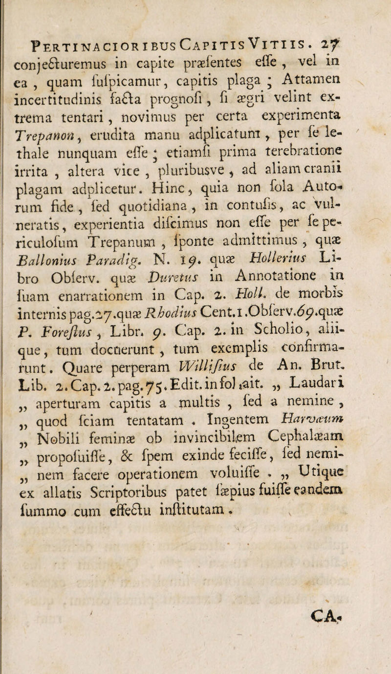 conje&uremus in capite praefentes effe , vel in ea , quam fufpicamur, capitis plaga ; Attamen incertitudinis fa£la prognofi, fi aegri velint ex¬ trema tentari, novimus per certa experimenta Trepanon, erudita manu adplicatum , per fe le- thale nunquam effe ‘ etiamfi prima terebratione irrita , altera vice , pluribusve , ad aliam cranii plagam adplicetur. Hinc, quia non fola Auto* rum fide, fed quotidiana, in contufis, ac vul¬ neratis , experientia diicimus non effe per it pe¬ riculorum Trepanum , fponte admittimus , quae Ballonius Paradig. N. X^. quse Hollerms Li¬ bro Oblerv. qua: Duretus in Annotatione in fiiam enarrationem in Gap. 2. HolL de morbis internis pag.27.qua2 Rhodius Cent.i .Qb(erv.<5p*quae P. Forejlus , Libr* Gap. 2. in Scholio, alii¬ que , tum docuerunt , tum exemplis confirma¬ runt. Quare perperam Wlllljius de An. Brut, Lib. 2*Cap. 2.pag.75*Edit,info]*ait. „ Laudari ,, aperturam capitis a multis , fed a nemine , 3) quod fciam tentatam . Ingentem Harvaum v Nobili feminae ob invincibilem Cephalaeam. „ propofuifle, & fpem exinde feciffe, fed nemi- „ nem facere operationem voluiffe <. „ Utique ex allatis Scriptoribus patet laepius fuiffe eandem fummo cum effeftu inftitutam. K CA«