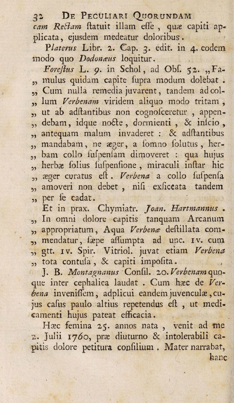 eam Retiam ftatuit illam elfe , quae capiti ap¬ plicata , ejusdem medeatur doloribus. Viat erus Libr. 2. Cap. 3. edit, in 4. eodem modo quo Dodonaeus loquitur. Forejlus L. 0. in Schol, ad Qbf. 52. „Fa- '9y mulus quidam capite fupra modum dolebat • Cum nulla remedia juvarent, tandem ad coi- 3, lum Verbenam viridem aliquo modo tritam , ut ab aditantibus non cognofceretur , appen- debam, idque no£te , dormienti , & inlcio , y, antequam malum invaderet : & aditantibus 5? mandabam, ne aeger, a formio follitus , her- bam collo fufpenlam dimoveret : qua hujus 3, herbae folius lufpenfione , miraculi inftar hic 3, aeger curatus elt. Verbena a collo lufpenfa 33 amoveri non debet , nifi exliceata tandem 53 per fe cadat. Et in prax. Chymiatr. Joan. Hartmannus • 3, In omni dolore capitis tanquam Arcanum 3, appropriatum, Aqua Verbena deltillata coni- 3, meodatur , faepe affumpta ad une. iv. cum 3, gtt. iv. Spir. VitrioL juvat etiam Verbena 3, tota contufa/, 8c capiti impofita. J. B. Montagnanus Confil. 20. Verbenam quo¬ que inter cephalica laudat . Cum haec de Ver¬ bena invenHTem, adplicui eandem juvenculae, cu¬ jus cafus paulo altius repetendus elt , ut medi¬ camenti hujus pateat efficacia. Haec femina 25. annos nata , venit ad me 2. Julii lydo, prae diuturno Sc intolerabili ca¬ pitis dolore petitura confilium . Mater narrabat, hanc 1