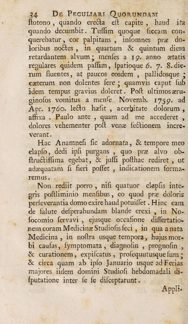 ftotono , quando eredfa eft capite , haud ita quando decumbit. Tuflim quoque ficcam con- querebatur, cor palpitans , infomnes prse do¬ loribus nodles , in quartum 8c quintum diem retardantem alvum * menfes a i p. anno aetatis regulares quidem paffim, ipatioque 6. 7. 8. die¬ rum fluentes, at paucos eosdem , pallidosque j caeterum non dolentes fere * quamvis caput iub idem tempus gravius doleret. Poft ultimos aeru¬ gino fos Vomitus a menfe Novemb. 175^. ad Apr. 1760. le£to haffit , acerbitate dolorum , affixa . Paulo ante , quam ad me accederet , dolores vehementer poft venae ledi ion em incre¬ verant . Hac Anamnefl fic adornata, & tempore meo elapfo, dedi ipfi purgans , quo prae alvo oh- flrucliftima egebat, & juffi pofthac rediret , ut adaequatam fi fieri poflet , indicationem forma¬ remus» Non rediit porro , nili qnatuor ekpfis inte¬ gris poftliminio menfibus, eo quod prs doloris perleverantia domo exire haud potuifiet. H inc eam de fallite delperabundam blande erexi , in No- locomio fervavi , ejusque occafione differtatio» nem coram Medicinse Studiofis feci , in qua a nata Medicina 5 in noftra usque tempora, hujus mor¬ bi caulas, fymptomata, diagnofin , prognofin , & curationem, expiicatus , profequutusquefum ° & circa quam ab ipfo Januario usque ad Ferias majores iidem domini Studiofl hebdomadali di- fputatione inter fe fe difceptarunt. Appii-