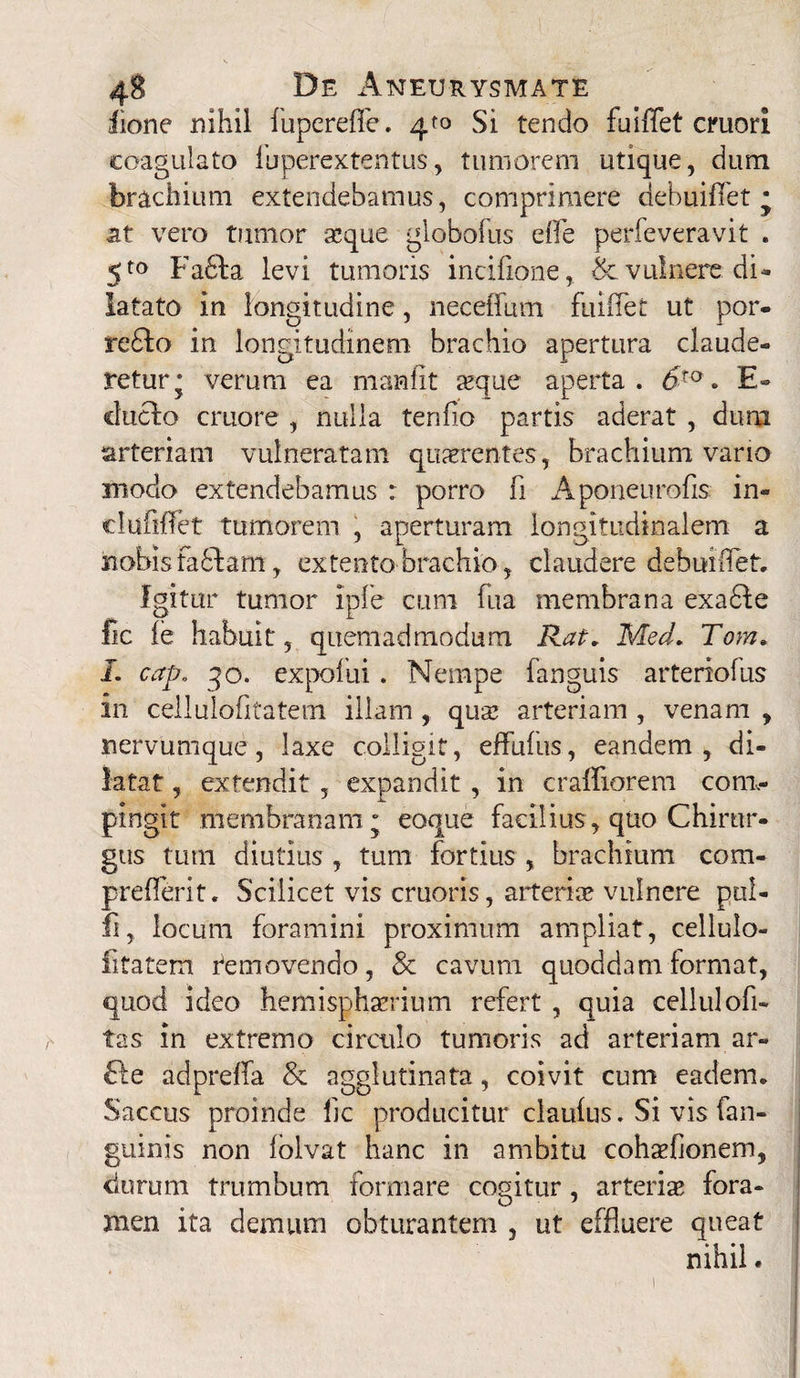 iione nihil fupereffe. Si tendo fuiffet emori coagulato fuperextentus, tumorem utique, dum brachium extendebamus, comprimere debuiffet • at vero tumor seque globofus efle perfeveravit . 5to Fafila levi tumoris incifione, & vulnere, di¬ latato in longitudine, neceffum fuifiet ut por- reflo in longitudinem brachio apertura claude¬ retur* verum ea manfit seque aperta. 6to. E- chiclo cruore , nulla tendo partis aderat , dum arteriam vulneratam quaerentes, brachium vario modo extendebamus : porro fi Aponeurofis in- clufiflet tumorem , aperturam longitudinalem a nobisfafitamextento brachio, claudere debuiffet. Igitur tumor Ipfe cum fua membrana exa6Ie fic fe habuit, quemadmodum Rat. Med. Tom. I. cap. qo. expofui. Nempe fanguis arteriofus in cellulofitatem illam , qusc arteriam , venam , nervumque, laxe colligit, effufus, eandem, di¬ latat , extendit , expandit, in craffiorem com¬ pingit membranam ; eoque facilius , quo Chirur¬ gus tum diutius , tum fortius , brachium com- prefferit. Scilicet vis cruoris, arteria? vulnere pul- fi, locum foramini proximum ampliat, cellulo- fitatem Uemovendo, & cavum quoddam format, quod ideo hemisphaerium refert , quia cellulofi- tas in extremo circulo tumoris ad arteriam ar- fte adpreffa & agglutinata, coivit cum eadem. Saccus proinde fic producitur claufus. Si vis fan- guinis non fblvat hanc in ambitu cohsefionem, durum trumbum formare cogitur, arteria? fora¬ men ita demum obturantem , ut effluere queat nihil.